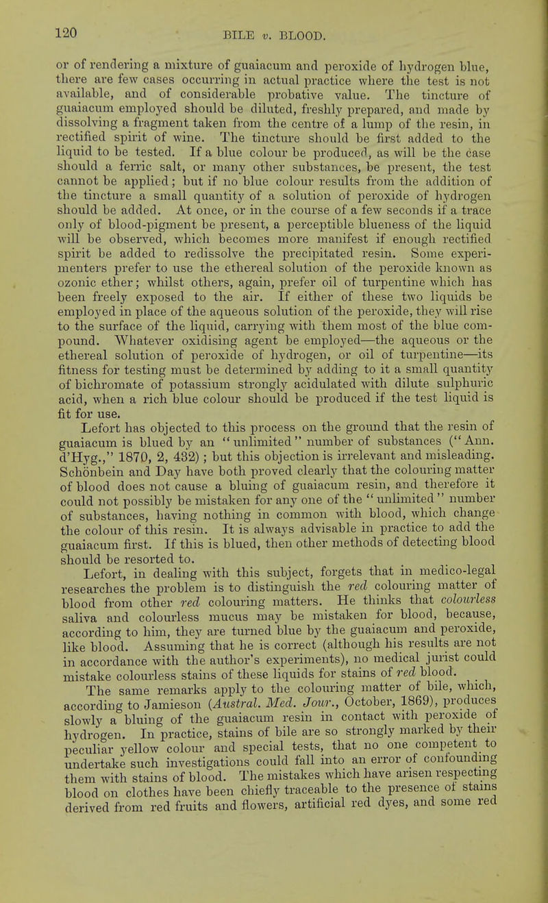 BILE V. BLOOD. or of rendering a mixture of guaiacura and peroxide of hydrogen blue, there are few cases occurring in actual practice where the test is not available, and of considerable i)robative value. The tincture of guaiacum employed should be diluted, freshly prepared, and made by dissolving a fragment taken from the centre of a lump of the resin, in rectified spu-it of wine. The tincture should be first added to the liquid to be tested. If a blue colour be produced, as will be the case should a ferric salt, or many other substances, be present, the test cannot be applied; but if no blue colour results from the addition of the tincture a small quantit}^ of a solution of peroxide of hydrogen should be added. At once, or in the course of a few seconds if a trace only of blood-jpigment be present, a perceptible blueness of the liquid will be observed, which becomes more manifest if enough rectified spirit be added to redissolve the precipitated resin. Some experi- menters prefer to use the ethereal solution of the peroxide known as ozonic ether; whilst others, again, prefer oil of turpentine which has been freely exposed to the air. If either of these two liquids be employed in place of the aqueous solution of the peroxide, they will rise to the surface of the liquid, carrying with them most of the blue com- pound. Whatever oxidising agent be employed—the aqueous or the ethereal solution of peroxide of hydrogen, or oil of turpentine—its fitness for testing must be determined by adding to it a small quantity of bichromate of potassium strongly acidulated with dilute sulphuric acid, when a rich blue colour should be produced if the test liquid is fit for use. Lefort has objected to this process on the ground that the resin of guaiacum is blued by an  unlimited  number of substances (Ann. d'Hyg., 1870, 2, 432); but this objection is irrelevant and misleading. Schonbein and Day have both proved clearly that the colouring matter of blood does not cause a bluing of guaiacum resin, and therefore it could not possibly be mistaken for any one of the  unlimited  number of substances, having nothing in common with blood, which change the colour of this resin. It is always advisable in practice to add the guaiacum first. If this is blued, then other methods of detecting blood should be resorted to. Lefort, in dealing with this subject, forgets that in medico-legal researches the problem is to distinguish the red colouring matter of blood from other red colouring matters. He thinks that colourless saliva and colourless mucus may be mistaken for blood, because, according to him, they are turned blue by the guaiacum and peroxide, like blood. Assuming that he is correct (although his results are not in accordance with the author's experiments), no medical jurist could mistake colourless stains of these liquids for stains of red blood. The same remarks apply to the colouring matter of bile, which, according to Jamieson {Austral. Med. Jour., October, 1869), produces slowly a bluing of the guaiacum resin in contact with peroxide ot hydrogen. In practice, stains of bile are so strongly marked by then- peculiar yellow colour and special tests, that no one competent to undertake such investigations could fall into an error of confoundmg them with stains of blood. The mistakes which have arisen respecting blood on clothes have been chiefly traceable to the presence ol stains derived from red fruits and flowers, artificial red dyes, and some red