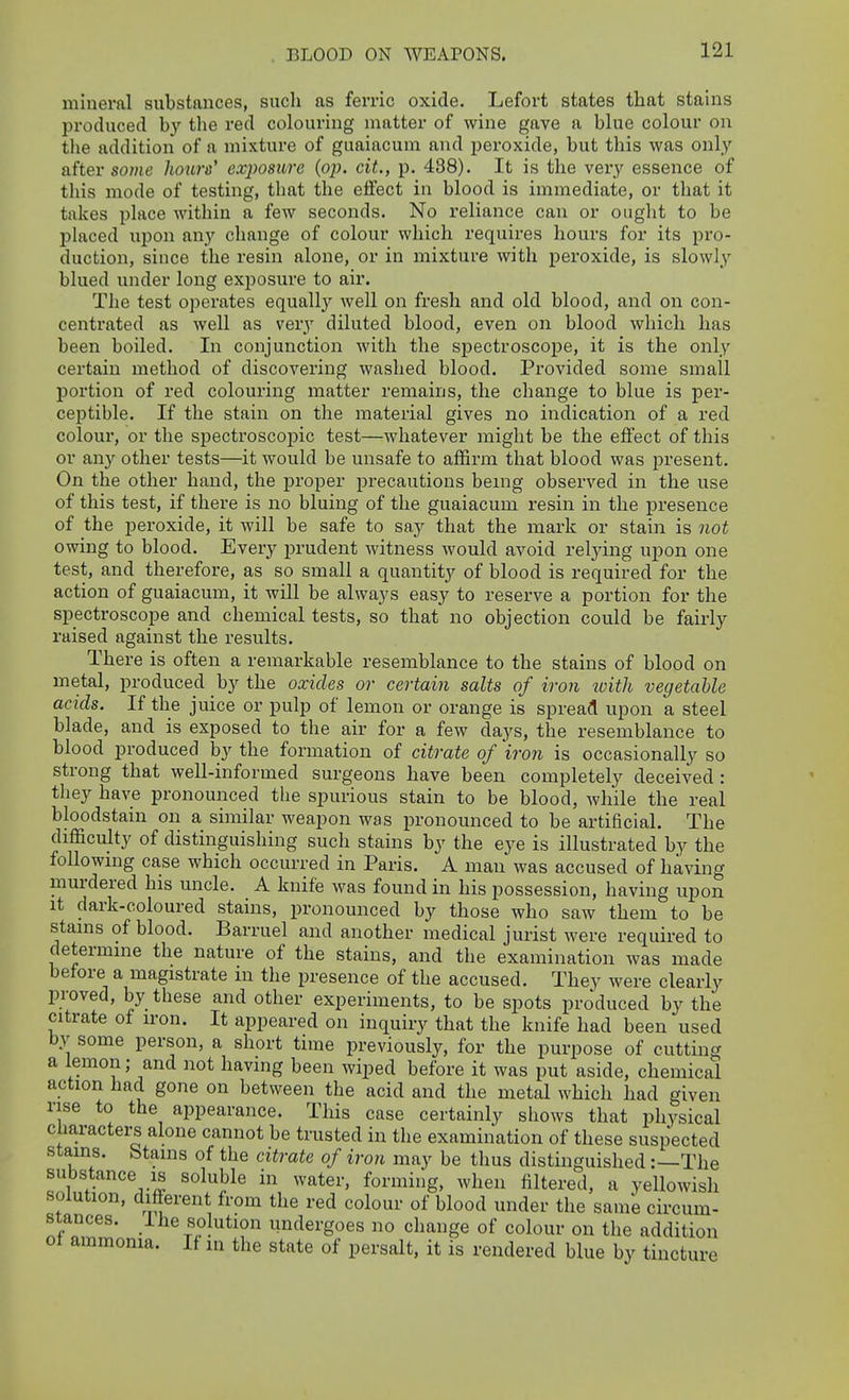 BLOOD ON WEAPONS. mineral substances, such as ferric oxide. Lefort states that stains produced by the red colouring matter of wine gave a blue colour on the addition of a mixture of guaiacum and peroxide, but this was only after some hours' exposure {op. cit., p. 438). It is the very essence of this mode of testing, that the effect in blood is immediate, or that it takes place within a few seconds. No reliance can or ought to be placed upon any change of colour which requires hours for its pro- duction, since the resin alone, or in mixture with peroxide, is slowly blued under long exposure to air. The test operates equally well on fresh and old blood, and on con- centrated as well as very diluted blood, even on blood which has been boiled. In conjunction with the sj)ectroscope, it is the onl_y certain method of discovering washed blood. Provided some small portion of red colouring matter remains, the change to blue is per- ceptible. If the stain on the material gives no indication of a red colour, or the spectroscopic test—whatever might be the effect of this or any other tests—it would be unsafe to affirm that blood was present. On the other hand, the proper precautions being observed in the use of this test, if there is no bluing of the guaiacum resin in the presence of the peroxide, it will be safe to say that the mark or stain is not owing to blood. Every prudent witness would avoid relj'ing upon one test, and therefore, as so small a quantity of blood is required for the action of guaiacum, it will be always easy to reserve a portion for the spectroscope and chemical tests, so that no objection could be fairly raised against the results. There is often a remarkable resemblance to the stains of blood on metal, produced hy the oxides or certain salts of iron tvith vegetable acids. If the juice or pulp of lemon or orange is spread upon a steel blade, and is exposed to the air for a few days, the resemblance to blood produced by the formation of citrate of 'iron is occasionally so strong that well-informed surgeons have been completely deceived : they have pronounced the spurious stain to be blood, while the real bloodstain on a similar weapon was pronounced to be artificial. The difficulty of distinguishing such stains by the eye is illustrated by the following case which occurred in Paris. A man was accused of having murdered his uncle. A knife was found in his possession, having upon it dark-coloured stains, pronounced by those who saw them to be stains of blood. Barruel and another medical jurist were required to determine the nature of the stains, and the examination was made before a magistrate m the presence of the accused. They were clearly proved, by these and other experiments, to be spots produced by the citrate of iron. It appeared on inquiry that the knife had been used by some person, a short time previously, for the purpose of cutting a lemon; and not having been wiped before it was put aside, chemical action had gone on between the acid and the metal which had given rise to the appearance. This case certainly shows that physical characters alone cannot be trusted in the examination of these suspected stains, btams of the citrate of iron may be thus distinguished:—The substance IS soluble in water, forming, when filtered, a yellowish solution, different from the red colour of blood under the same circum- stances. Ihe solution undergoes no change of colour on the addition of ammonia. If m the state of persalt, it is rendered blue by tincture