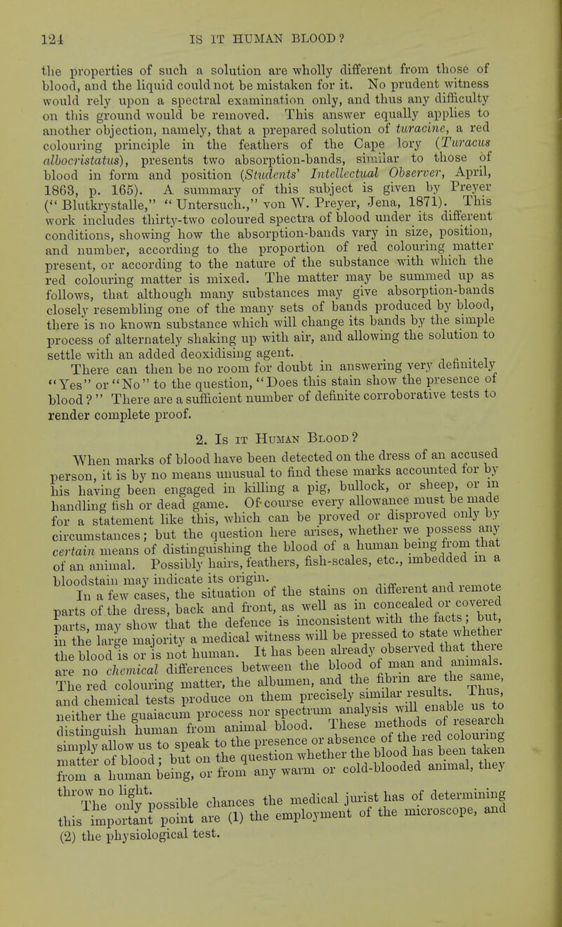 the properties of such a solution are wholly different from those of blood, and the liquid could not be mistaken for it. No prudent witness would rel}- upon a spectral examination only, and thus any difficulty on this ground would be removed. This answer equally applies to another objection, namely, that a prepared solution of turacine, a red colouring principle in the feathers of the Cape lory (Turacus albocristatus), presents two absorption-bands, similar to those of blood in form and position {Stiidents' Intellectual Observer, April, 1863, p. 165). A summary of this subject is given by Preyer ( Blutkrystalle,  Untersuch., von W. Preyer, Jena, 1871). This work includes thirty-two coloured spectra of blood under its different conditions, showing how the absorption-bands vary in size, position, and number, according to the proportion of red colouring matter present, or according to the nature of the substance with which the red colouring matter is mixed. The matter may be summed up as follows, that although many substances may give absorption-bands closely resembling one of the many sets of bands produced by blood, there is no known substance which will change its bands by the simple process of alternately shaking up with air, and allowing the solution to settle with an added deoxidising agent. j ^ i There can then be no room for doubt in answering very detinitely Yes or No to the question, Does this stain show the presence ot blood ?  There are a sufficient number of definite corroborative tests to render complete proof. 2. Is IT Human Blood? When marks of blood have been detected on the dress of an accused person, it is by no means unusual to find these marks accounted for by his having been engaged in killing a pig, bullock, or sheep, or m handling fish or dead game. Of-course every allowance must be made for a statement like this, which can be proved or disproved only by circumstances; but the question here arises, whether we possess any certain means of distinguishing the blood of a human being from that of an animal. Possibly hairs, feathers, fish-scales, etc., imbedded m a bloodstain may indicate its origin. n-rv- x j In a few cases, the situation of the stams on different and remote parts of the dress, back and front, as well ^ .^^^^^^^^ parts, may show that the defence is inconsistent ^^t.^/^^/f'^*'' hi th; large majority a medical witness wiU be pressed to «t-te whete the blood is or s not human. It has been already observed that theie are no ckemical differences bet.^en the blood ot man and ammds. The red colouring matter, the a bumen, and the fi^rm a e the same, and chemical test! produce on them precisely f'^^l^^' ^^^^^^^^^Z, neither the guaiacum process nor «f ^^laim fnalysis will ena^^ distinguish human from animal blood. These ^^^f .^^f ^J^^^^^^ simply allow us to speak to the P^-es^nce or absence of the i^ matter of blood; but on the question whether the ^^^^^^^^/^^f^^^ from a human being, or from any warm or cold-blooded animal, tliej The'ojdv'possible chances the medical jurist has of determining this impo;l'n^lint^^•e (D the employment of the microscope, and (2) the physiological test.