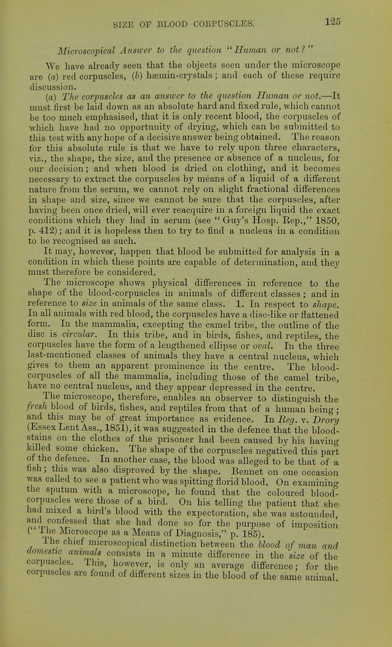 SIZE OF BLOOD CORPUSCLES. Microscopical Ansiver to the question Human or not? We have already seen that the objects seen under the microscope are (a) red corpuscles, {h) hremin-crystals; and each of these require discussion. (a) The corpuscles as an answer to the question Human or not.—It must first be laid down as an absolute hard and fixed rule, which cannot be too much emphasised, that it is only recent blood, the corpuscles of which have had no opportunity of drying, which can be sul)mitted to this test with any hope of a decisive answer being obtained. The reason for this absolute rule is that we have to rely upon three characters, viz., the shape, the size, and the presence or absence of a nucleus, for our decision; and when blood is diied on clothing, and it becomes necessary to extract the corpuscles by means of a liquid of a different nature from the serum, we cannot rely on slight fractional differences in shape and size, since we cannot be sure that the corpuscles, after having been once dried, will ever reacquire in a foreign liquid the exact conditions which they had in serum (see  Guy's Hosp. Rep., 1850, p. 412); and it is hopeless then to try to find a nucleus in a condition to be recognised as such. It may, however, happen that blood be submitted for analysis in a condition in which these points are capable of determination, and they must therefore be considered. The micx'oscope shows physical differences in reference to the shape of the blood-corpuscles in animals of different classes ; and in reference to size in animals of the same class. 1. In respect to shape. In all animals with red blood, the corpuscles have a disc-like or flattened form. In the mammalia, excepting the camel tribe, the outline of the disc is circular. In this tribe, and in birds, fishes, and reptiles, the corpuscles have the form of a lengthened ellipse or oval. In the three last-mentioned classes of animals they have a central nucleus, which gives to them an apparent prominence in the centre. The blood- corpuscles of all the mammalia, including those of the camel tribe, have no central nucleus, and they appear depressed in the centre. The microscope, therefore, enables an observer to distinguish tlie fresh blood of birds, fishes, and reptiles from that of a human being; and this may be of great importance as evidence. In Reg. v. Drory (Essex Lent Ass., 1851), it was suggested in the defence that the blood- stams on the clothes of the prisoner had been caused by his having killed some chicken. The shape of the corpuscles negatived this part of the defence. In another case, the blood was alleged to be that of a fish; this was also disproved by the shape. Bennet on one occasion was called to see a patient who was spitting florid blood. On examining the sputum with a microscope, he found that the coloured blood- corpuscles were those of a bird. On his telling the patient that she had mixed a bird's blood with the expectoration, she was astounded, ^Vpf°1?.^^®^ ^^^^ so the purpose of imposition I i lie Microscope as a Means of Diagnosis, p. 185). The chief microscopical distinction between the Uood of man and domestic animals consists in a minute difference in the size of the corpuscles. This, however, is only an average difference; for the corpuscles are found of different sizes in the blood of the same animal