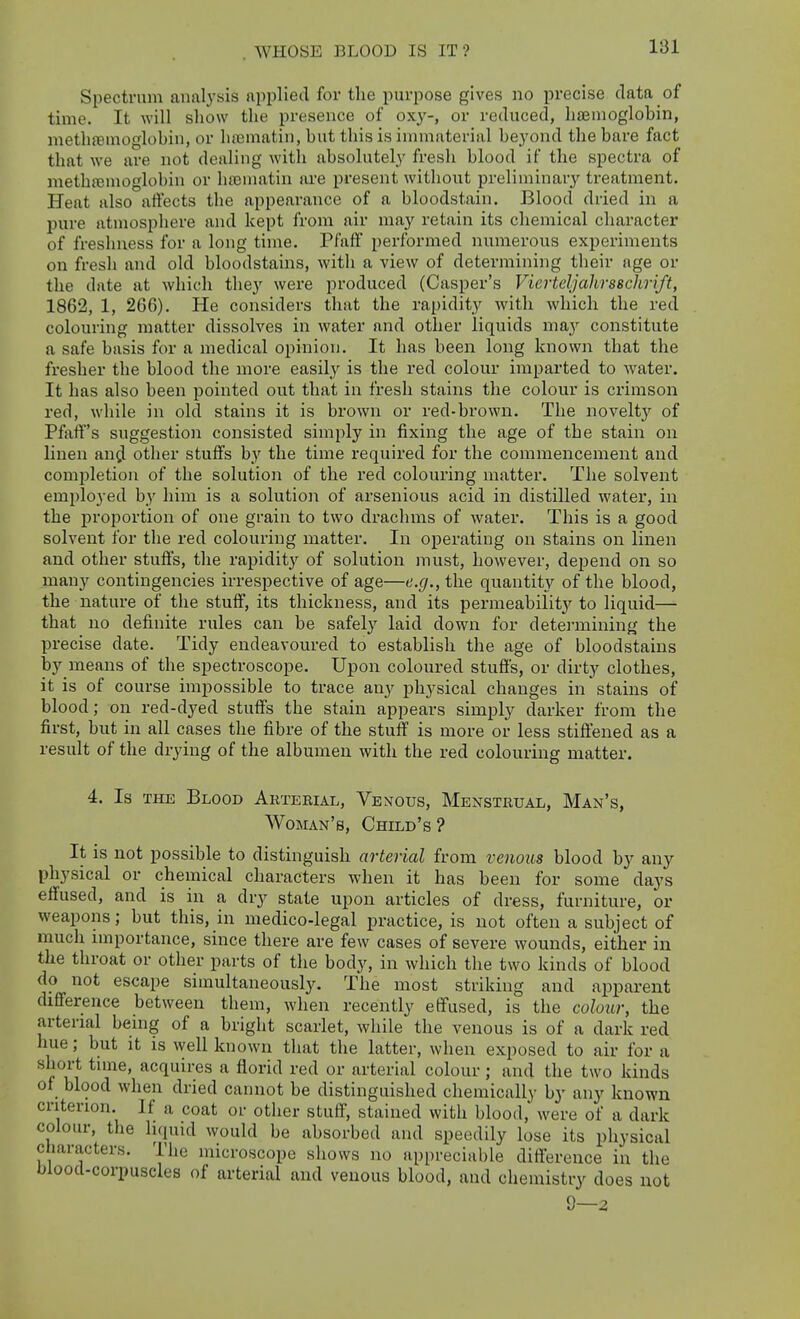 WHOSE BLOOD IS IT? Spectrum analysis applied for the purpose gives no precise data of time. It will show the presence of 0x3'-, or reduced, haemoglobin, methfBmoglohin, or ha^matin, but this is immaterial beyond the bare fact that we are not dealing witli absolutely fresh blood if the spectra of methfemoglobin or liaBuiatin are present without preliminarj^ treatment. Heat also affects the appearance of a bloodstain. Blood dried in a pure atmosphere and kept from air may retain its chemical character of freshness for a long time. Pfaff performed numerous experiments on fresh and old bloodstains, with a view of determining their age or the date at which they were produced (Casper's Vierteljahrsschrift, 1862, 1, 266). He considers that the rapidity with which the red colouring matter dissolves in water and other liquids may constitute a safe basis for a medical opinion. It has been long known that the fresher the blood the more easily is the red colour imparted to water. It has also been pointed out that in fresh stains the colour is crimson red, while in old stains it is brown or red-brown. The novelty of Pfaff's suggestion consisted simply in fixing the age of the stain on linen an^ other stuffs by the time required for the commencement and comi)letion of the solution of the red colouring matter. The solvent employed b_y him is a solution of arsenious acid in distilled water, in the proportion of one grain to two drachms of water. This is a good solvent for the red colouring matter. In operating on stains on linen and other stuffs, the rapidity of solution must, however, depend on so many contingencies irrespective of age—e.g., the quantity of the blood, the nature of the stuff, its thickness, and its permeabilit}'- to liquid— that no definite rules can be safely laid down for detei-mining the precise date. Tidy endeavoured to establish the age of bloodstains by means of the spectroscope. Upon coloured stuffs, or dirty clothes, it is of course impossible to trace any physical changes in stains of blood; on red-dyed stuffs the stain appears simply darker from the first, but in all cases the fibre of the stuff is more or less stiffened as a result of the drying of the albumen with the red colouring matter. 4. Is THE Blood Arteeial, Venous, Menstrual, Man's, Woman's, Child's? It is not possible to distinguish arterial from venous blood by any physical or chemical characters when it has been for some days effused, and is in a dry state upon articles of dress, furniture, or weapons; but this, in medico-legal practice, is not often a subject of much importance, since there are few cases of severe wounds, either in the throat or other parts of the body, in which the two kinds of blood do not escape simultaneously. The most striking and apparent difference between them, when recently effused, is the colour, the arterial being of a bright scarlet, while the venous is of a dark red hue; but it is well known that the latter, when exposed to air for a short tune, acquires a florid red or arterial colour; and the two kinds of blood when dried cannot be distinguished chemically by any known criterion. If a coat or other stuff, stained with blood, were of a dark colour, the liquid would be absorbed and speedily lose its physical characters. The microscope shows no appreciable difference in the hlood-coi-puscles of arterial and venous blood, and chemistry does not 9—2