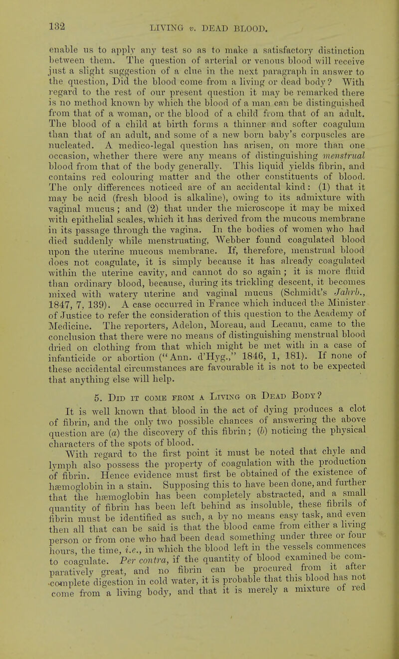 LIVING V. DEAD BLOOD. enable us to apply any test so as to make a satisfactory distinction between tliem. The question of arterial or venous blood will receive just a slight suggestion of a clue in the next paragraph in answer to the question, Did the blood come from a living or dead body ? With regard to the rest of our present question it may be remarked there is no method known by which the blood of a man can be distinguished from that of a woman, or the blood of a child fiom that of an adult. The blood of a child at birth forms a thinner and softer coagulum than that of an adult, and some of a new born baby's corpuscles are nucleated. A medico-legal question has arisen, on more than one occasion, whether there were any means of distinguishing menstrual blood from that of the body generally. This liquid yields fibrin, and contains red colouring matter and the other constituents of blood. The only dilferences noticed are of an accidental kind: (1) that it may be acid (fresh blood is alkaline), owing to its admixture with vaginal mucus; and (2) that under the microscope it may be mixed with epithelial scales, which it has derived from the mucous membrane in its passage through the vagina. In the bodies of women who had died suddenly while menstruating, Webber found coagulated blood upon the uterine mucous membrane. If, therefore, menstrual blood does not coagulate, it is simply because it has already coagulated within the uterine cavity, and cannot do so again ; it is more fluid than ordinary blood, because, during its trickling descent, it becomes mixed with watery uterine and vaginal mucus (Schmidt's Jahrb., 1847, 7, 139). A case occurred in France which induced tlie Minister of Justice to refer the consideration of this question to the Academy of Medicine. The reporters, Adelon, Moreau, and Lecanu, came to the conclusion that there were no means of distinguishing menstrual blood dried on clothing from that which might be met with in a case of infanticide or abortion (Ann. d'Hyg., 1846, 1, 181). If none of these accidental circumstances are favourable it is not to be expected that anything else will help. 5. Did it come feom a Living ok Dead Body? It is well known that blood in the act of dying produces a clot of fibrin, and the only two possible chances of answering the above question are (a) the discovery of this fibrin; {h) noticing the physical characters of the spots of blood. With regard to the first point it must be noted that chyle and lymph also possess the property of coagulation with the production of fibrin. Hence evidence must first be obtained of the existence of h£emoglobin in a stain. Supposing this to have been done, and further that the hfemoglobin has been completely abstracted, and a small quantity of fibrin has been left behind as insoluble, these fibrils of fibrin must be identified as such, a by no means easy task, and even then all that can be said is that the blood came from either a living person or from one who had been dead something under three or tour hours, the time, i.e., in which the blood left in the vessels commences to coagulate. Per contra, if the quantity of blood examined be com- paratively great, and no fibrin can be procured from it alter •Lnplete digestion in cold water, it is probable that this blood has not come from a living body, and that it is merely a mixture of red