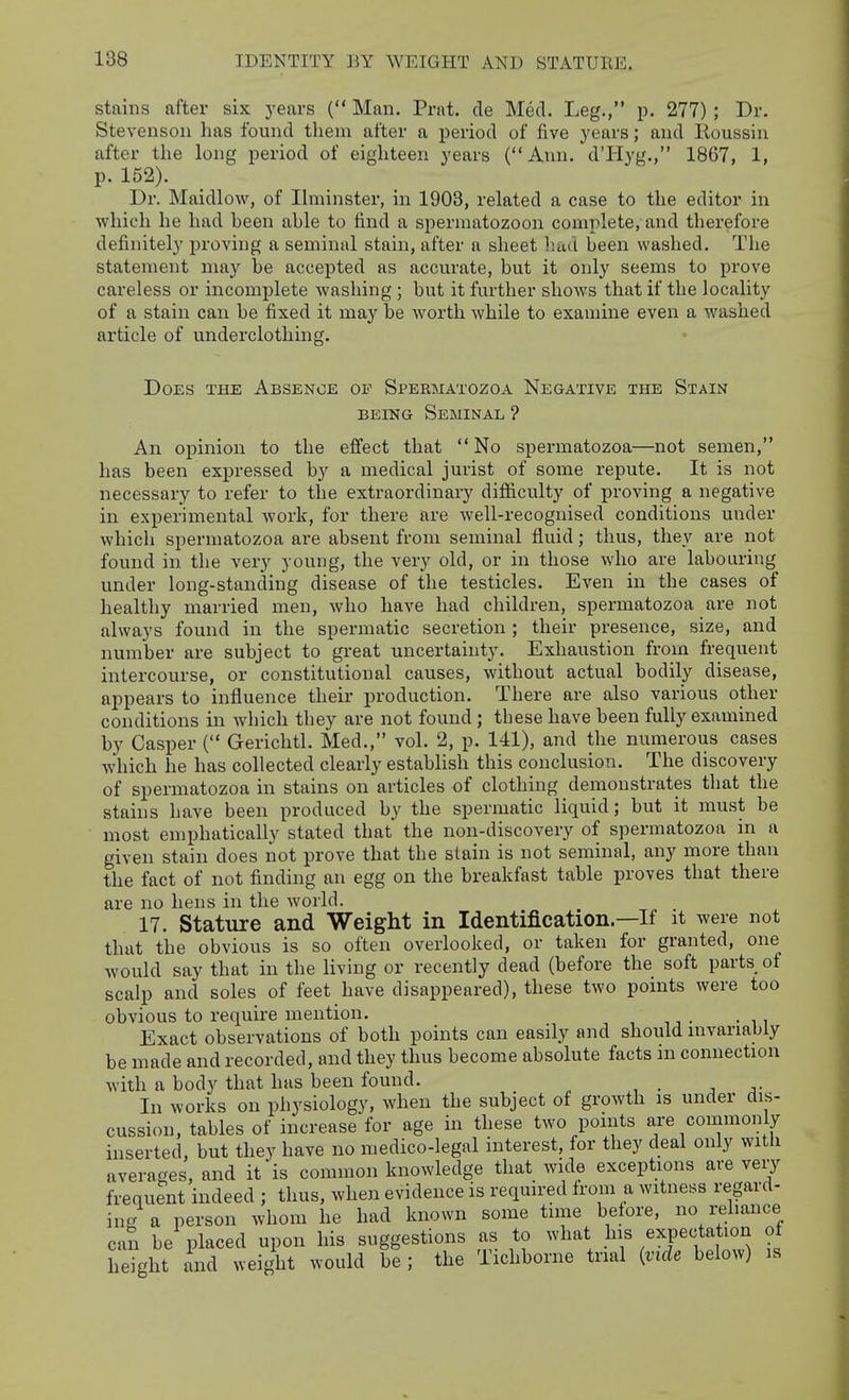 stains after six years ( Man. Prat, de Med. Leg., p. 277); Dr. Stevenson has found them after a period of five years; and Roussin after the long period of eighteen years (Ann. d'Hyg., 1867, 1, p. 152). Dr. Maidlow, of Ihninster, in 1903, related a case to the editor in which he had been able to find a spermatozoon complete, and therefore definitely proving a seminal stain, after a sheet had been washed. The statement may be accepted as accurate, but it only seems to prove careless or incomplete washing ; but it further shows that if the locality of a stain can be fixed it may be worth while to examine even a washed article of underclothing. Does the Absenoe of Spebmatozoa Negative the Stain BEING Seminal ? An opinion to the effect that No spermatozoa—not semen, has been expressed by a medical jurist of some repute. It is not necessary to refer to the extraordinary difficulty of proving a negative in experimental work, for there are well-recognised conditions under which spermatozoa are absent from seminal fluid; thus, they are not found in. the very young, the very old, or in those who are labouring under long-standing disease of the testicles. Even in the cases of healthy married men, who have had children, spermatozoa are not always found in the spermatic secretion ; their presence, size, and number are subject to great uncertainty. Exhaustion from frequent intercourse, or constitutional causes, without actual bodily disease, appeal's to influence their production. There are also various other conditions in which they are not found; these have been fully examined by Casper ( Gerichtl. Med., vol. 2, p. 141), and the numerous cases which he has collected clearly establish this conclusion. The discovery of spermatozoa in stains on articles of clothing demonstrates that the stains have been produced by the spermatic liquid; but it must be most emphatically stated that the non-discovery of spermatozoa in a given stain does not prove that the stain is not seminal, any more than the fact of not finding an egg on the breakfast table proves that there are no hens in the world. 17. Stature and Weight in Identification—If it were not that the obvious is so often overlooked, or taken for granted, one would say that in the living or recently dead (before the soft parts ot scalp and soles of feet have disappeared), these two points were too obvious to require mention. Exact observations of both points can easily and should invariably be made and recorded, and they thus become absolute facts m connection with a body that has been found. ■, In works on physiology, when the subject of growth is under dis- cussion, tables of increase for age in these two points are commonly inserted, but they have no medico-legal interest, for they deal only witii averages, and it is common knowledge that wide exceptions are very frequent indeed ; thus, when evidence is required from a witness regard- ing a person whom he had known some time before, no reliance can be placed upon his suggestions as to what his expectation of height ind weight would be; the Tichborne trial {vide below) is