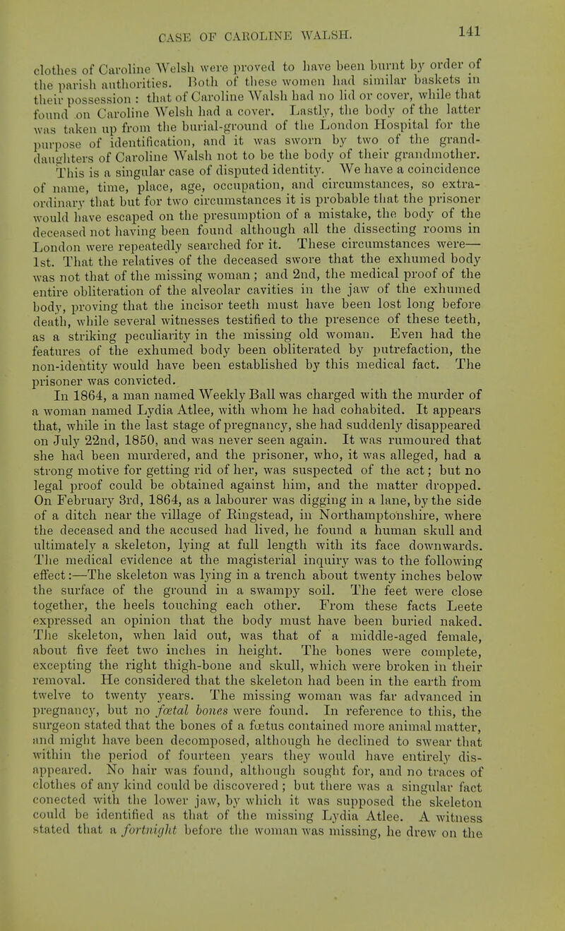 clothes of Caroline Welsh were proved to have been burnt by order of the parish authorities. Both of tliese women had similar baskets in their possession : that of Caroline Walsh had no lid or cover, while that found .on Caroline Welsh had a cover. Lastly, the body of the latter was taken up from the burial-ground of the London Hospital for the purpose of identification, and it was sworn by two of the grand- daughters of Caroline Walsh not to be the body of their grandmother. This is a singular case of disputed identit3^ We have a coincidence of name, time, place, age, occupation, and circumstances, so extra- ordinary'that but for two circumstances it is probable tliat the prisoner would have escaped on the presumption of a mistake, the body of the deceased not having been found although all the dissecting rooms in London were repeatedly searched for it. These circumstances were— 1st. That the relatives of the deceased swore that the exhumed body was not that of the missing woman ; and 2nd, the medical proof of the entire obliteration of the alveolar cavities in the jaw of the exhumed body, proving that the incisor teeth must have been lost long before death, while several witnesses testified to the presence of these teeth, as a striking peculiarity in the missing old woman. Even had the features of the exhumed body been obliterated by putrefaction, the non-identity would have been established by this medical fact. The prisoner was convicted. In 1864, a man named Weekly Ball was charged with the murder of a woman named Lydia Atlee, with whom he had cohabited. It appears that, while in the last stage of pregnancy, she had suddenly disappeared on July 22nd, 1850, and was never seen again. It was rumoured that she had been murdered, and the prisoner, who, it was alleged, had a strong motive for getting rid of her, was suspected of the act; but no legal proof could be obtained against him, and the matter dropped. On February 3rd, 1864, as a labourer was digging in a lane, by the side of a ditch near the village of Eingstead, in Northamptonshire, where the deceased and the accused had lived, he found a human skull and ultimately a skeleton, lying at full length with its face downwards. The medical evidence at the magisterial inquiry was to the following effect:—The skeleton was lying in a trench about twenty inches below the surface of the ground in a swampy soil. The feet were close together, the heels touching each other. From these facts Leete expressed an opinion that the body must have been buried naked. TJie skeleton, when laid out, was that of a middle-aged female, about five feet two inches in height. The bones were complete, excepting the right thigh-bone and skull, which were broken in their removal. He considered that the skeleton had been in the earth from twelve to twenty years. The missing woman was far advanced in pregnancy, but no fontal hones were found. In reference to this, the surgeon stated that the bones of a foetus contained more animal matter, and might have been decomposed, although he declined to swear that within the period of fourteen years they would have entirely dis- appeared. No hair was found, although sought for, and no traces of clothes of any kind could be discovered ; but there was a singular fact conected with the lower jaw, by which it was supposed the skeleton could be identified as that of the missing Lydia Atlee. A witness stated that a fortnight before the woman was missing, he drew on the