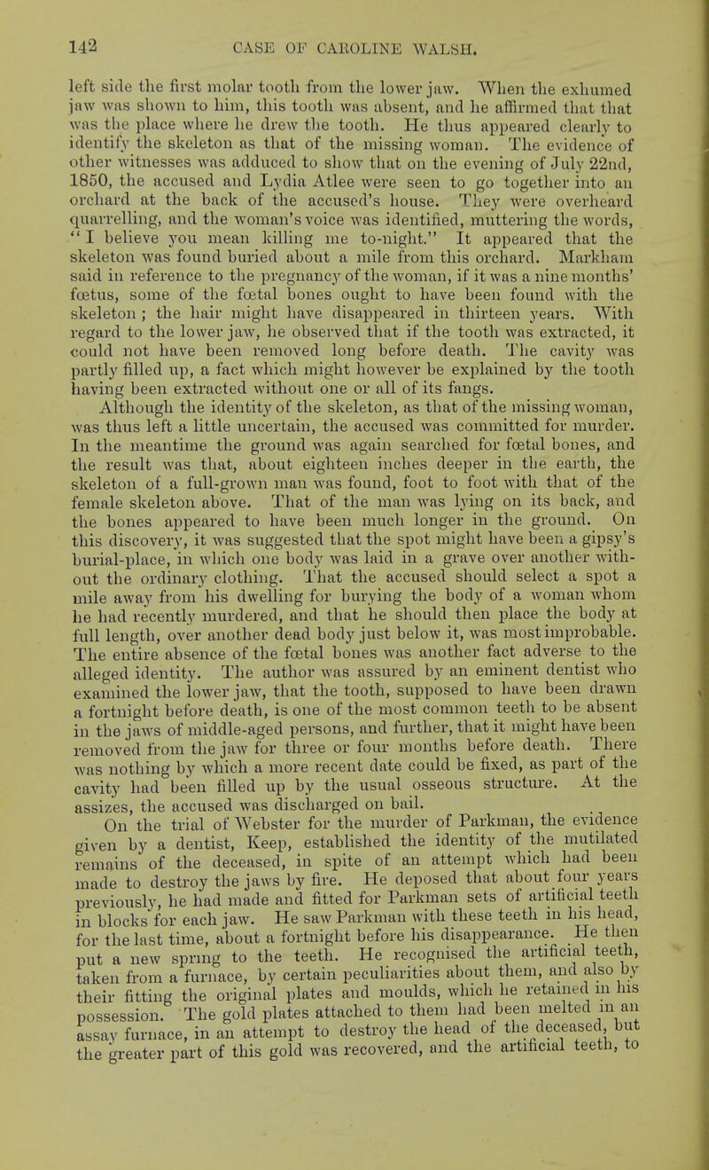 left side the first molar tooth from the lower jaw. When the exhumed jaw was shown to him, this tooth was ahsent, and lie affirmed that that was the place where he drew tlie tooth. He thus appeared clearly to identify the skeleton as that of the missing woman. The evidence of other witnesses was adduced to show that on the evening of July 22nd, 1850, the accused and Lydia Atlee were seen to go together into an orchard at the back of the accused's house. They were overheard quarrelling, and the woman's voice was identified, muttering the words,  I believe you mean killing me to-night. It appeared that the skeleton was found buried about a mile from this orchard. Markhain said in reference to the pregnancy of the woman, if it was a nine months' foetus, some of the foetal bones ought to have been found with the skeleton ; the hair might have disappeared in thirteen years. With regard to the lower jaw, he observed that if the tooth was extracted, it could not have been removed long before death. The cavity was partly filled up, a fact which might however be explained hj the tooth having been extracted without one or all of its fangs. Although the identity of the skeleton, as that of the missing woman, was thus left a little uncertain, the accused was committed for murder. In the meantime the ground was again searched for foetal bones, and the result was that, about eighteen inches deeper in tbe earth, the skeleton of a full-grown man was found, foot to foot with that of the female skeleton above. That of the man was lying on its back, and the bones appeared to have been much longer in the ground. On this discovery, it was suggested that the spot might have been a gipsy's burial-place, in which one body was laid in a grave over another with- out the ordinary clothing. That the accused should select a spot a mile away from his dwelling for burying the body of a woman whom he had recently murdered, and that he should then place the body at full length, over another dead body just below it, was most improbable. The entire absence of the foetal bones was another fact adverse to the alleged identity. The author was assured by an eminent dentist who examined the lower jaw, that the tooth, supposed to have been drawn a fortnight before death, is one of the most common teeth to be absent in the jaws of middle-aged persons, and further, that it might have been removed from the jaw for three or four months before death. There was nothing by which a more recent date could be fixed, as part of the cavity had been filled up by the usual osseous structure. At the assizes, the accused was discharged on bail. On the trial of Webster for the murder of Parkman, the evidence given by a dentist. Keep, established the identity of the mutilated remains of the deceased, in spite of an attempt which had been made to destroy the jaws by fire. He deposed that about four years previously, he had made and fitted for Parkman sets of artificial teeth in blocks for each jaw. He saw Parkman with these teeth m his head, for the last time, about a fortnight before his disappearance. He then put a new spring to the teeth. He recognised the artificial teeth, taken from a furnace, by certain peculiarities about them, and also by their fitting the original plates and moulds, which he retained in his possession. The gold plates attached to them had been melted in an assay furnace, in an attempt to destroy the head of the deceased but the greater part of this gold was recovered, and the artificial teeth, to