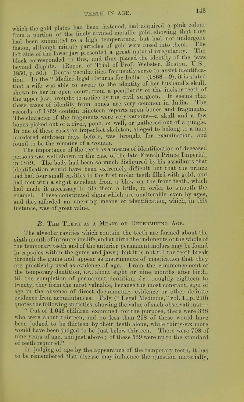 TEETH IN AGE. which tlie gold plates had been fastened, had acqmred a pnilc coloui from a portion of the finely divided metallic gold, showing that they had been submitted to a high temperature, but had not undergone fusion, although minute particles of gold were fused into them, l ie left side of the lower jaw presented a great natural irregularity. L lie block corresponded to this, and thus placed the identity o the jaws beyond dispute. (Report of Trial of Prof. Webster, Boston, U.S., 1850 p 50 ) Dental peculiarities frequently serve to assist identihca- tion.' in the  Medico-legal Returns for India  (1868—9), it is stated that a wife was able to swear to the identity of her husband s skull, shown to her in open court, from a peculiarity of the incisor teeth ot the upper jaw, brought to notice by the civil surgeon. _ It seems that these cases of identity from bones are very common in India. Ihe records of 1869 contain nineteen reports upon bones and fragments. The character of the fragments were very various—a skull and a few bones picked out of a river, pond, or well, or gathered out of a jungle. In one of these cases an imperfect skeleton, alleged to belong to a man murdered eighteen days before, was brought for examination, and found to be the remains of a woman. The importance of the teeth as a means of identification of deceased persons was well shown in the case of the late French Prince Imperial, in 1879. The body had been so much disfigured by his assailants that identification would have been extremely difficult but that the prince had had four small cavities in the first molar teeth filled with gold, and had met with a slight accident from a blow on the front teeth, which had made it necessary to file them a little, in order to smooth the enamel. These constituted signs which are unalterable even by ages, and they afforded an unerring means of identification, which, in this instance, was of great value. B. The Teeth as a Means of Determining Age. The alveolar cavities which contain the teeth are formed about the sixth month of intrauterine life, and at birth the rudiments of the whole of the temporary teeth and of the anterior permanent molars may be found in capsules within the gums and jaws; but it is not till the teeth break through the gums and appear as instruments of mastication that they are practically used as evidence of age. From the commencement of the temporary dentition, i.e., about eight or nine months after birth, till the completion of permanent dentition, i.e., roughly eighteen to twenty, they form the most valuable, because the most constant, sign of age in the absence of direct documentary evidence or other definite evidence from acquaintances. Tidy ( Legal Medicine, vol. l.,p. 210) quotes the following statistics, showing the value of such observations:—  Out of 1,046 children examined for the purpose, there were 338 who were about thirteen, and no less than 298 of these would have been judged to be thirteen by their teeth alone, while tliirty-six more would have been judged to be just below thirteen. There were 708 of nine years of age, and just above ; of these 539 were up to the standard of teeth requii-ed. In judging of age by the appearance of the temporary teeth, it has to be remembered that disease may influence the question materially,