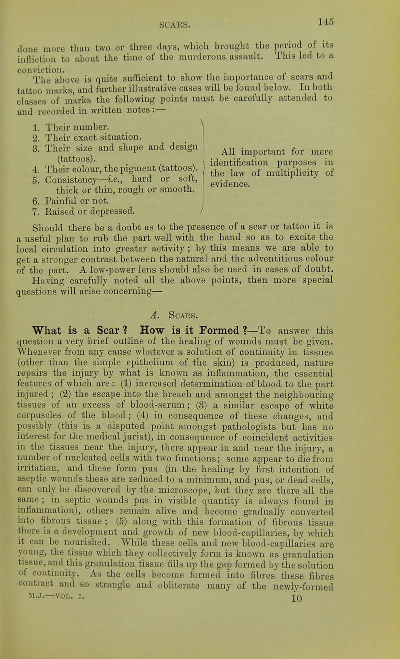 SCARS. All important for mere entifica le law evidence. done more than two or three days, which hrought the period of its infliction to about the time of the murderous assault. This led to a conviction. The above is quite sufficient to show the importance of scars and tattoo marks, and further illustrative cases will be found below. In both classes of marks the following points must be carefully attended to and recorded in written notes :— 1. Their number. ^ 2. Their exact situation. 3. Their size and shape and design (tattoos). _ , /, ,, X \ identification purposes in 4. Their colour, the pigment (tattoos . ^j^^ multiplicity of 5. Consistency—i.e., hard or soft, >. j thick or thin, rough or smooth. 6. Painful or not. 7. Eaised or depressed. / Should there be a doubt as to the presence of a scar or tattoo it is a useful plan to rub the part well with the hand so as to excite the local circulation into greater activity ; by this means we are able to get a stronger contrast between the natural and the adventitious colour of the part. A low-power lens should also be used in cases of doubt. Having carefully noted all the above points, then more special questions will arise concerning— A. Scars. What is a Scar ? How is it Formed ?—To answer this question a very brief outline of the healing of wounds must be given. Whenever from any cause whatever a solution of continuity in tissues (other than the simple ejjithelium of the skin) is produced, nature repau's the injury by what is known as inflammation, the essential features of which are : (1) increased determination of blood to the part injured ; (2) the escape into the breach and amongst the neighbouring tissues of an excess of blood-serum; (3) a similar escape of white corpuscles of the blood; (4) in consequence of these changes, and possibly (this is a disputed point amongst pathologists but has no interest for the medical jurist), in consequence of coincident activities in the tissues near the injury, there appear in and near the injury, a number of nucleated cells with two functions; some appear to die from irritation, and these form pus (in the healing by first intention of aseptic wounds these are reduced to a minimum, and pus, or dead cells, can only be discovered by the microscope, but they are there all the same ; in septic wounds pus in visible quantity is always found in inflammation), others remain alive and become gradually converted into fibrous tissue ; (5) along with this formation of fibrous tissue there is a development and growth of new blood-capilhiries, by which it can be nourished. While these cells and new blood-capillaries are young, the tissue which they collectively form is known as granulation tissue, and this granulation tissue fills up the gap formed by the solution of continuity. As the cells become formed into fibres these fibres contract and so strangle and obliterate many of the newly-formed M.J.—vor-. I. ][q