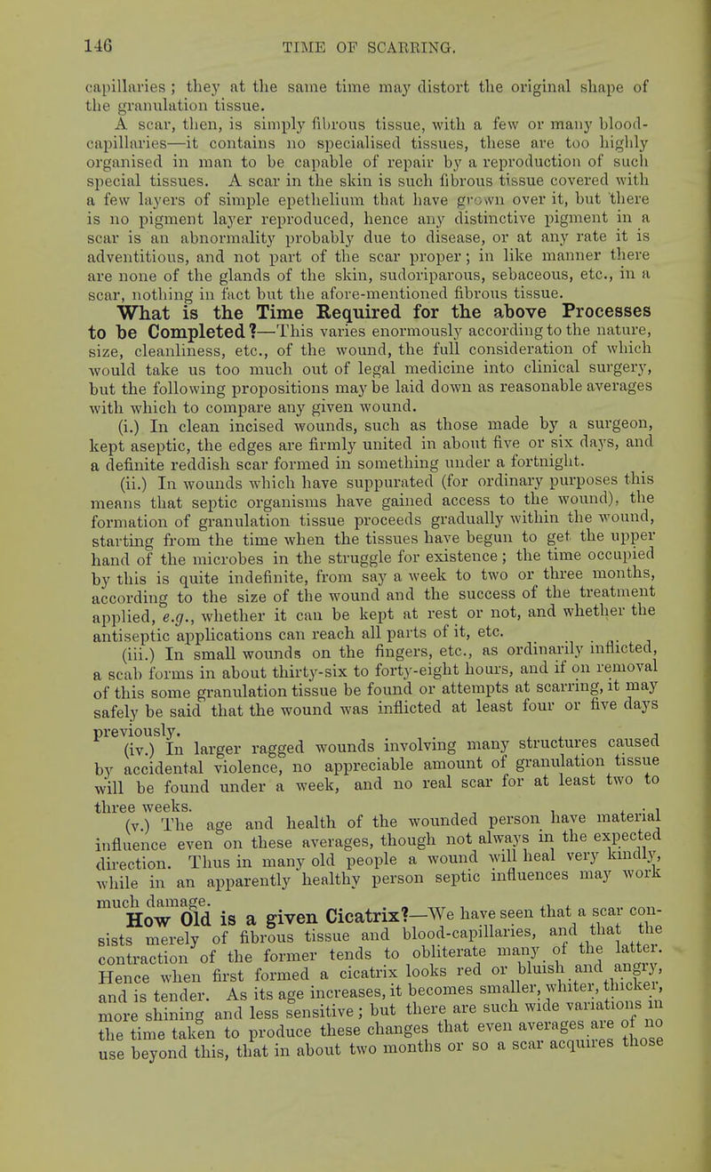 capillaries ; the,y at the same time may distort the original shape of the granulation tissue. A scar, then, is simply fibrous tissue, with a few or many hlood- capillaries—it contains no specialised tissues, these are too highly organised in man to he capable of repair by a reproduction of such special tissues. A scar in the skin is such fibrous tissue covered with a few layers of simple epetlielium that have grown over it, but there is no pigment layer reproduced, hence any distinctive pigment in a scar is an abnormality probably due to disease, or at any rate it is adventitious, and not part of the scar proper; in like manner there are none of the glands of the skin, sudoriparous, sebaceous, etc., in a scar, nothing in fact but the afore-mentioned fibrous tissue. What is the Time Required for the above Processes to be Completed?—This varies enormously according to the nature, size, cleanliness, etc., of the wound, the full consideration of which would take us too much out of legal medicine into clinical surgery, but the following propositions maybe laid down as reasonable averages with which to compare any given wound. (i.) In clean incised wounds, such as those made by a surgeon, kept aseptic, the edges are firmly united in about five or six days, and a definite reddish scar formed in something under a fortnight. (ii.) In wounds which have suppurated (for ordinary purposes this means that septic organisms have gained access to the wound), the formation of granulation tissue proceeds gradually within the wound, starting from the time when the tissues have begun to get the upper hand of the microbes in the struggle for existence; the time occupied by this is quite indefinite, from say a week to two or three months, according to the size of the wound and the success of the treatment applied, e.g., whether it can be kept at rest or not, and whether the antiseptic applications can reach all parts of it, etc. (iii.) In small wounds on the fingers, etc., as ordinarily mfiicted, a scab forms in about thirty-six to forty-eight hours, and if on removal of this some granulation tissue be found or attempts at scarring, it may safely be said that the wound was inflicted at least four or five days previously. , . ^ , , (iv ) In larger ragged wounds involving many structures caused by accidental violence, no appreciable amount of granulation tissue will be found under a week, and no real scar for at least two to three weeks. ^ ^ , , . , (v) The age and health of the wounded person have mateiiai influence even on these averages, though not always m the expected direction. Thus in many old people a wound will heal very kmcUy, while in an apparently healthy person septic influences may work scar con- much damage. . « ,xr n 4- How Old is a given Cicatrix?—We have seen that a sists merely of fibrous tissue and blood-capillaries, and tha the contraction of the former tends to obliterate many of the latte . Hence when first formed a cicatrix looks red ^uxsh and a^^^^^^^^ and is tender. As its age increases, it becomes smaller whitei, thicke , more shining and less sensitive; but there are such wide variations n Se time taken to produce these changes that even averages ar of no use beyond this, that in about two months or so a scar acquues those