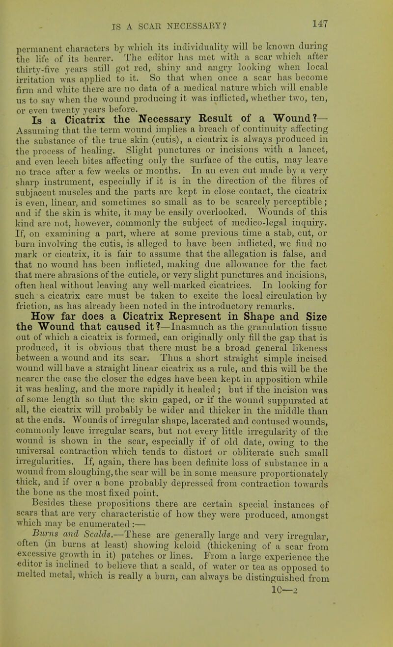 IS A SCAR NECESSARY? permanent characters by which its individuality will be known during the life of its bearer. The editor has met with a scar which after thirty-five years still got red, shiny and angry looking when local irritation was applied to it. So that when once a scar has become firm and white tliere are no data of a medical nature which will enable us to say when the wound producing it was inflicted, whether two, ten, or even twenty years before. Is a Cicatrix the Necessary Result of a Wound?— Assuming that the term wound impUes a breach of continuity afi'ecting the substance of the true skin (cutis), a cicatrix is always produced in the process of healing. Slight punctures or incisions with a lancet, and even leech bites affecting only the surface of the cutis, may leave no trace after a few weeks or months. In an even cut made by a very sharp instrument, especially if it is in the direction of the fibres of subjacent muscles and the parts are kept in close contact, the cicatrix is even, linear, and sometimes so small as to be scarcely perceptible; and if the skin is white, it may be easily overlooked. Wounds of this kind are not, however, commonlj^ the subject of medico-legal inquiry. If, on examining a part, where at some previous time a stab, cut, or burn involving the cutis, is alleged to have been inflicted, we find no mark or cicatrix, it is fair to assume that the allegation is false, and that no wound has been inflicted, making due allowance for the fact that mere abrasions of the cuticle, or very slight punctures and incisions, often heal without leaving any well-marked cicatrices. In looking for such a cicatrix care must be taken to excite the local circulation by friction, as has already been noted in the introductory remarks. How far does a Cicatrix Represent in Shape and Size the Wound that caused it ?—Inasmuch as the granulation tissue out of which a cicatrix is formed, can originally only fill the gap that is produced, it is obvious that there must be a broad general likeness between a wound and its scar. Thus a short straight simple incised wound will have a straight linear cicatrix as a rule, and this will be the nearer the case the closer the edges have been kept in apposition while it was healing, and the more rapidly it healed ; but if the incision was of some length so that the skin gaped, or if the wound suppurated at all, the cicatrix will probably be wider and thicker in the middle than at the ends. Wounds of irregular shape, lacerated and contused wounds, commonly leave irregular scars, but not every little irregularity of the wound is shown in the scar, especially if of old date, owing to the universal contraction which tends to distort or obliterate such small irregularities. If, again, there has been definite loss of substance in a wound from sloughing, the scar will be in some measure proportionatelj-- thick, and if over a bone probably depressed from contraction towards the bone as the most fixed point. Besides these propositions there are certain special instances of scars that are very characteristic of how they were produced, amongst which may be enumerated :— Burns and Scalds.—These are generally large and very irregular, often (in burns at least) showing keloid (thickening of a scar from excessive growtli in it) patches or lines. From a large experience the editor IS incHned to believe that a scald, of water or tea as opposed to melted metal, which is really a burn, can always be distinguished from 10—2