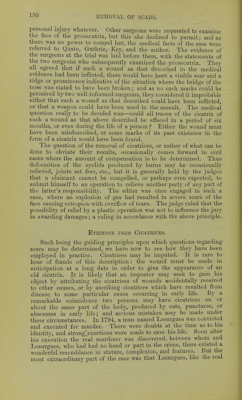 REMOVAL OF SCARS. personal injury whatever. Other surgeons were requested to examine the face of the prosecutrix, but this she declined to permit; and as there was no power to compel her, the medical facts of the case were referred to Quain, Guthrie, Key, and the author. The evidence of the surgeons at the trial was laid before them, with the statements of the two surgeons who subsequently examined the prosecutrix. They all agreed that if such a wound as that described in the medical evidence had been inflicted, there would have been a visible scar and a ridge or prominence indicative of the situation where the bridge of the nose was stated to have been broken; and as no such marks could be perceived by two well-informed surgeons, they considered it improbable either that such a wound as that described could have been inflicted, or that a weapon could have been used in the assault. The medical question really to be decided was—could all traces of the cicatrix of such a wound as that above described be eifaced in a period of six months, or even during the life of a person ? Either the wound must have been misdescribed, or some marks of its past existence in the form of a cicatrix would have been found. The question of the removal of cicatrices, or rather of what can be done to obviate their results, occasionally comes forward in civil cases where the amount of compensation is to be determined. Thus deformities of the ej^elids produced by burns may be occasionally relieved, joints set free, etc., but it is generally held by the judges that a claimant cannot be compelled, or perhaps even expected, to submit himself to an operation to relieve another party of any part of the latter's responsibility. The editor was once engaged in such a case, where an explosion of gas had resulted in severe scars of the face causing ectropion with overflow of tears. The judge ruled that the possibility of relief by a plastic operation was not to influence the jury in awarding damages; a ruling in accordance with tlie above principle. Evidence pegm Cicatrices. Such being the guiding principles upon which questions regarding scars may be determined, we have now to see how they have been employed in practice. Cicatrices may be imputed. It is rare to hear of frauds of this description: the wound must be made in anticipation at a long date in order to give the appearance of an old cicatrix. It is likely that an impostor may seek to gain his object by attributing the cicatrices of wounds accidentally received to other causes, or by ascribing cicatrices which have resulted from disease to some particular cause occurring in early life. By a remarkable coincidence two persons may have cicatrices on or about the same part of the body, produced by cuts, punctures, or abscesses in early life; and serious mistakes may be made under these circumstances. In 1794, a man named Lesurgues \yas convicted and executed for murder. There were doubts at the time as to his identity, and strong>xertions were made to save his life. Soon after his execution the real murderer was discovered, between whom and Lesurgues, who had had no hand or part in the crime, there existed a wonderful resemblance in stature, complexion, and features. But the most extraordinary part of the case was that Lesurgues, like the real