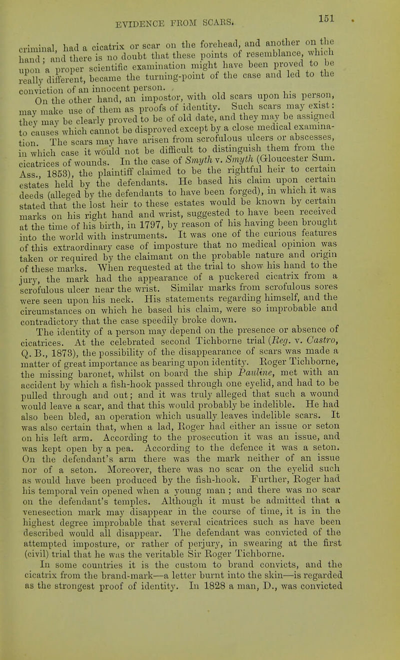 criminal had a cicatrix or scar on the forehead, and another on the 3 ancUhere is no doubt that these points of resemblance which upon'a n-oper scientific examination might have been really different, became the turning-ponit of the case and led to the conviction of an innocent person. _ On the other hand, an impostor, with old scars upon his person, may make use of them as proofs of identity. Such scars may exist: they may be clearly proved to be of old date, and they may be assigned to causes which cannot be disproved except by a close medical examina- tion The scars may have arisen from scrofulous ulcers or abscesses, in which case it would not be diflBcult to distinguish them from the cicatrices of wounds. In the case of Smyth v. Smyth (Gloucester Sum. Ass 1853), the plaintiff claimed to be the rightful heir to certain estates held by the defendants. He based his claim upon certain deeds (alleged by the defendants to have been forged), m which it was stated that the lost heir to these estates would be known by certain marks on his right hand and wrist, suggested to have been received at the time of his birth, in 1797, by reason of his having been brought into the world with instruments. It was one of the curious features of this extraordinary case of imposture that no medical opinion was taken or required by the claimant on the probable nature and origin of these marks. When requested at the trial to show his hand to the jury, the mark had the appearance of a puckered cicatrix from a scrofulous ulcer near the wrist. Similar marks from scrofulous sores were seen upon his neck. His statements regarding himself, and the circumstances on which he based his claim, were so improbable and contradictory that the case speedily broke down. The identity of a person may depend on the presence or absence of cicatrices. At the celebrated second Tichborne trial {Reg. v. Castro, Q. B., 1873), the possibility of the disappearance of scars was made a matter of great importance as bearing upon identit}', Eoger Tichborne, the missing baronet, whilst on board the ship Pauline, met with an accident by which a fish-hook passed through one eyelid, and had to be puUed through and out; and it was truly alleged that such a wound would leave a scar, and that this would probably be indelible. He had also been bled, an operation which usually leaves indelible scars. It was also certain that, when a lad, Eoger had either an issue or seton on his left arm. According to the prosecution it was an issue, and was kept open by a pea. According to the defence it was a seton. On the defendant's arm there was the mark neither of an issue nor of a seton. Moreover, there was no scar on the eyelid such as would have been produced by the fish-hook. Further, Roger had his temporal vein opened when a young man ; and there was no scar on the defendant's temples. Although it must be admitted that a venesection mark may disappear in the course of time, it is in the highest degree improbable that several cicatrices such as have been described would all disappear. The defendant was convicted of the attempted imposture, or rather of perjury, in swearing at the first (civil) trial that he was the veritable Sir Roger Tichborne. In some countries it is the custom to brand convicts, and the cicatrix from the brand-mark—a letter burnt into the skin—is regarded as the strongest proof of identity. In 1828 a man, D., was convicted