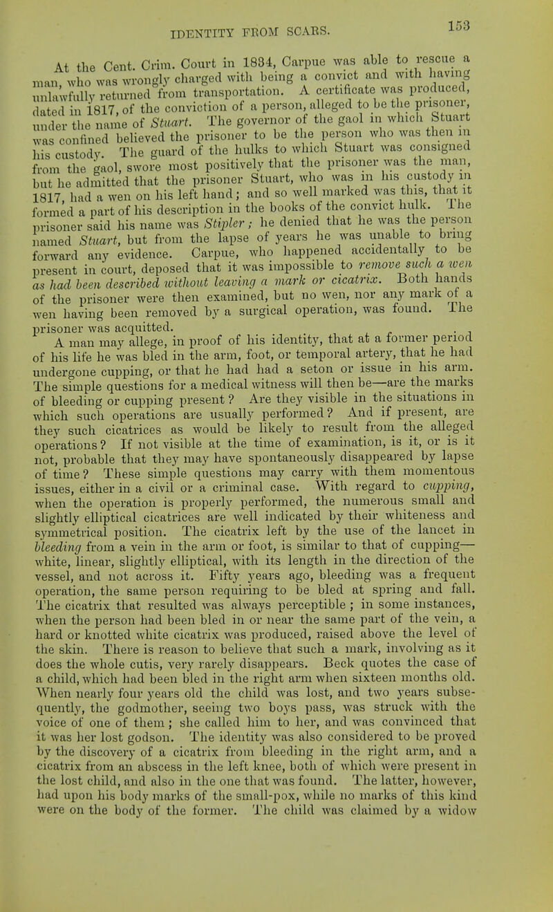 At the Cent. Crim. Court in 1884, Carpue was able to rescue a man who was wrongly charged with being a convict and with having S;vhilly returned from tmnsportation. A certificate was produced, dated in iSlT, of the conviction ot a person, alleged to be the pi'isonei, S the 1^^^^^ of smart. The governor of the gaol m which Stuart was confined believed the prisoner to be the person who was then in his custody The guard of the hulks to which Stuart was consigned from the kaol, swore most positively that the prisoner was the man, but he admitted that the prisoner Stuart, who was m his custody m 1817 had a wen on his left hand; and so well marked was this, that it formed a part of his description in the books of the convict hulk, ihe prisoner said his name was Stipler; he denied that he was the person named Stuart, but from the lapse of years he was unable to bring forward any evidence. Carpue, who happened accidentally to be present in court, deposed that it was impossible to remove such a loen as had been described without leaving a mark or cicatrix. Both hands of the prisoner were then examined, but no wen, nor any mark ot a wen having been removed by a surgical operation, was found, ihe prisoner was acquitted. A man may allege, in proof of his identity, that at a former period of his life he was bled in the arm, foot, or temporal artery, that he had undergone cupping, or that he had had a seton or issue in his arm. The simple questions for a medical witness will then be—are the marks of bleeding or cupping present ? Are they visible in the situations in which such operations are usually performed ? And if present, are they such cicatrices as would be likely to result froni the alleged operations ? If not visible at the time of examination, is it, or is it not, probable that they may have spontaneously disappeared by lapse of time ? These simple questions may carry with them momentous issues, either in a civil or a criminal case. With regard to cupping, when the operation is properly performed, the numerous small and slightly elliptical cicatrices are well indicated by theii- whiteness and symmetrical position. The cicatrix left by the use of the lancet in bleeding from a vein in the arm or foot, is similar to that of cupping— white, linear, slightly elliptical, with its length in the direction of the vessel, and not across it. Fifty years ago, bleeding was a frequent operation, the same person requiring to be bled at spring and fall. The cicatrix that resulted was always perceptible ; in some instances, when the person had been bled in or near the same part of the vein, a hard or knotted white cicatrix was produced, raised above the level of the skin. There is reason to believe that such a mark, involving as it does the whole cutis, very rarely disappears. Beck quotes the case of a child, which had been bled in the right arm when sixteen months old. When nearly four years old the child was lost, and two years subse- quently, the godmother, seeing two boys pass, Avas struck with the voice of one of them ; she called him to her, and was convinced that it was her lost godson. The identity was also considered to be proved by the discovery of a cicatrix from bleeding in the right arm, and a cicatrix from an abscess in the left knee, both of which were present in the lost child, and also in the one that was found. The latter, however, had upon his body marks of the small-pox, while no marks of this kind were on the body of the former. The child was claimed by a widow