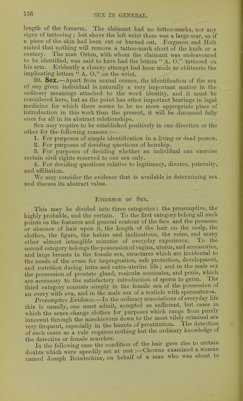 SEX IN GENEEAL. length of the forearm. The claimant had no tattoo-marks, nor any signs of tattooing ; hut ahove the left wrist there was a large scar, as if a piece of the skin had heen cut or burned out. Ferguson and Holt stated that nothing will remove a tattoo-mark short of the knife or a cautery. The man Orton, with whom the claimant was endeavoured to be identified, was said to have had the letters  A. 0. tattooed on his arm. Evidently a clumsy attempt had been m?Ae to obliterate the implicating letters  A. 0. on the wrist. 20. Sex.—Apart from sexual crunes, the identification of the sex of any given individual is naturally a very important matter in the ordinary meanings attached to the word identity, and it must be considered here, but as the jDoint has other important bearings in legal medicine for which there seems to be no more appropriate place of introduction in this work than the present, it will be discussed fully once for all in its abstract relationships. Sex may require to be established positively in one direction or the other for the following reasons :— 1. For i)urposes of simple identification in a living or dead person. 2. For purposes of deciding questions of heirship. 3. For purposes of deciding whether an individual can exercise certain civil rights reserved to one sex only. 4. For deciding questions relative to legitimacy, divorce, paternity, and affiliation. We may consider the evidence that is available in determining sex and discuss its abstract value. Evidence of Sex. This may be divided into three categories : the presumptive, the highly probable, and the certain. To the first category belong all such points as the features and general contour of the face and the presence or absence of hair upon it, the length of the hair on the scalp, the clothes, the figure, the habits and inclinations, the voice, and many other almost intangible minutire of everyday experience. To the second category belongs the possession of vagina, uterus, and accessories, and large breasts in the female sex, structures which are incidental to the needs of the ovum for impregnation, safe protection, development, and nutrition during intra and extra-uterine life; and in the male sex the possession of prostate gland, vesiculse seminales, and penis, which are accessory to the satisfactory introduction of sperm to germ. _ The third category consists simply in the female sex of the possession ot an ovary with ova, and in the male sex of a testicle with spermatozoa. Presumptive Evidence—In the ordinary associations of everyday life this is usually, one must admit, accepted as sufacient, but cases in which the sexes change clothes for purposes which range from purely innocent through the mischievous down to the most vilely criminal are very frequent, especially in the haunts of prostitution. The detection of such cases as a rule requires nothing but the ordinary knowledge oi the detective or female searcher. . . In the following case the condition of the hair gave rise to certain doubts which were speedily set at rest :—Chowne exammed a woman named Joseph Boisdechine, on behalf of a man who was about to