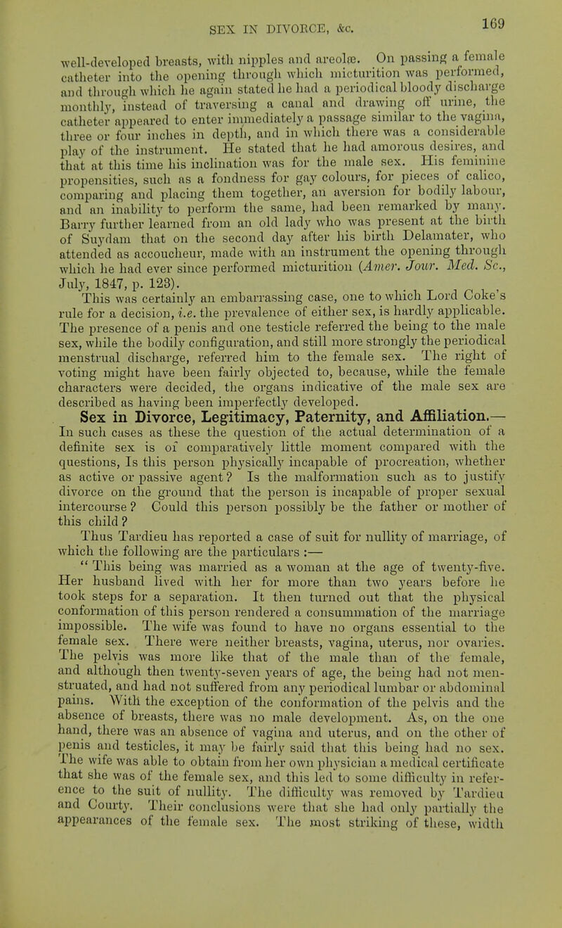 SEX IN DIVOECE, &c. well-developed breasts, with nipples and nreolro. On passnig a female catheter into the opening through which micturition was performed, and through which he again stated he had a periodical blood^y discharge monthly, instead of traversing a canal and drawing off urine, the catheter appeared to enter inimediately a passage similar to the vagnia, three or four inches in depth, and in which there was a considerable play of the instrument. He stated that he had amorous desires, and that at this time his inclination was for the male sex. _ His feminine propensities, such as a fondness for gay colours, for pieces of calico, comparing and placing them together, an aversion for bodily labour, and an inability to perform the same, had been remarked by many. Barry further learned from an old lady who was present at the birth of Suydam that on the second day after his birth Delamater, who attended as accoucheur, made with an instrument the opening through which he had ever since performed micturition {Amer. Jour. Med. Sc., July, 1847, p. 123). This was certainly an embarrassing case, one to which Lord Coke's rule for a decision, i.e. the prevalence of either sex, is hardly applicable. The presence of a penis and one testicle referred the being to the male sex, while the bodily configuration, and still more strongly the periodical menstrual discharge, referred him to the female sex. The right of voting might have been fairly objected to, because, while the female characters were decided, the organs indicative of the male sex are described as having been imperfectly developed. Sex in Divorce, Legitimacy, Paternity, and Affiliation.— In such cases as these the question of the actual determination of a definite sex is of comparatively' little moment compared with the questions. Is this person physically incapable of procreation, whether as active or passive agent? Is the malformation such as to justify divorce on the gi'ound that the person is incapable of proper sexual intercourse ? Could this person possibly be the father or mother of this child? Thus Tardieu has reported a case of suit for nullity of marriage, of which the following are the particulars :—  This being was married as a woman at the age of twentj'-five. Her husband lived with her for more than two years before he took steps for a separation. It then turned out that the physical conformation of this person rendered a consummation of the marriage impossible. The wife was found to have no organs essential to the female sex. There were neither breasts, vagina, uterus, nor ovaries. The pelvis was more like that of the male than of the female, and although then twenty-seven years of age, the being had not men- struated, and had not suffered from any periodical lumbar or abdominal pains. With the exception of the conformation of the pelvis and the absence of breasts, there was no male development. As, on the one hand, there was an absence of vagina and uterus, and on the other of penis and testicles, it may be fairly said that this being had no sex. The wife was able to obtain from her own physician a medical certificate that she was of the female sex, and this led to some difliculty in refer- ence to the suit of nullity. The difficulty was removed by Tardieu and Courty. Their conclusions were that she had only partially the appearances of the female sex. The most striking of these, width