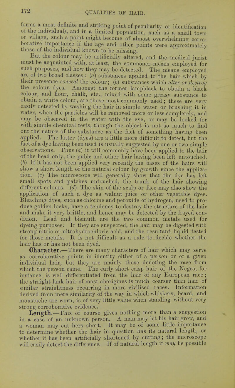 QUALITIES OF HAIE. forms a most definite and striking point of peculiarity or identification ot the individual), and in a limited population, such as a small town or village, such a point might become of almost overwhelming corro- borative importance if the age and other points were approximately those of the individual known to be missing. But the colour may be artificially altered, and the medical jurist must be acquainted with, at least, the commoner means employed for such purposes, and how they may be detected. The means employed are of two broad classes: (a) substances applied to the hair which by their presence conceal the colour; {h) substances which alter or destroy the colour, dyes. Amongst the former lampblack to obtain a black colour, and flour, chalk, etc., mixed with some greasy substance to obtain a white colour, are those most commonly used ; these are very easily detected by washing the hair in simple water or brushing it in water, when the particles will be removed more or less completely, and may be observed in the water with the eye, or may be looked for with simple chemical tests, though the object is not so much to find out the nature of the substance as the fact of something having been applied. The latter (dyes) are a little more difficult to detect, but the factof a dye having been used is usually suggested by one or two simple observations. Thus (a) it will commonly have been applied to the hair of the head only, the pubic and other hair having been left untouched. (b) If it has not been applied very recently the bases of the hairs will show a short length of the natural colour by growth since the applica- tion, (c) The microscope will generally show that the dye has left small sj^ots and patches untouched, the trunk of the hair showing different colours, (d) The skin of the scalp or face may also show the application of such a dye as walnut juice or other vegetable dyes. Bleaching dyes, such as chlorine and peroxide of hydrogen, used to pro- duce golden locks, have a tendency to destroy the structure of the hair and make it very brittle, and hence may be detected by the frayed con- dition. Lead and bismuth are the two common metals used for dyeing purj)oses. If they are suspected, the hair may be digested with strong nitric or nitroliydrochloric acid, and the resultant liquid tested for those metals. It is not difiicult as a rule to decide whether the hair has or has not been dyed. Character.—There are many characters of hair which may serve as corroborative points in identity either of a person or of a given individual hair, but they are mainly those denoting the race from which the person came. The curly short crisp hair of the Negro, for instance, is well differentiated from the hair of any European race ; the straight lank hair of most aborigines is much coarser than hair of similar straightness occurring in more civilised races. Information derived from mere similarity of the way in which whiskers, beard, and moustache are worn, is of very little value when standing without very strong corroborative evidence. Length.—This of course gives nothing more than a suggestion in a case of an unknown person. A man may let his hair grow, and a woman may cut hers short. It may be of some little importance to determine whether the hair in question has its natural length, or whether it has been artificially shortened by cutting; the microscope will easily detect the difference. If of natural length it may be possible