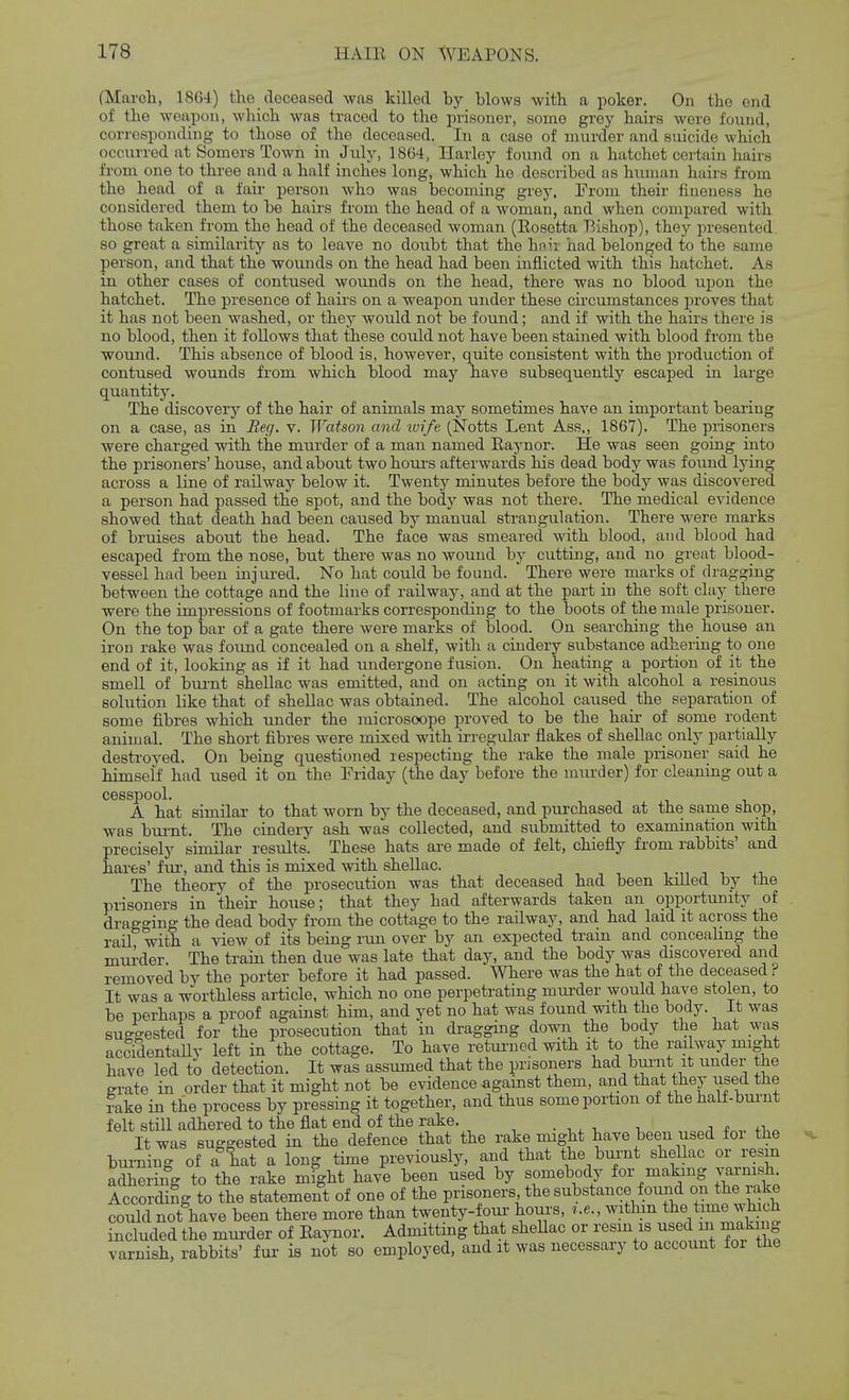 (March, 1864) the cloceafsed was killed by blows with a poker. On the end of the weapon, which was traced to the prisoner, some grey hairs were found, corresponding to those of the deceased. In a case of murder and suicide which occurred at Somors Town in July, 1864, liar ley found on a hatchet certain hairs from one to three and a half inches long, which he described as hiunan hairs from the head of a fair person who was becoming grey. From their fineness ho considered them to be hairs from the head of a woman, and when compared with those taken from the head of the deceased woman (Rosetta Bishop), they presented, so great a similarity as to leave no doubt that the hnii had belonged to the same person, and that the wounds on the head had been inflicted with this hatchet. As in other cases of contused wounds on the head, there was no blood iipon the hatchet. The presence of hairs on a weapon under these circumstances proves that it has not been washed, or they would not be found; and if with the hairs there is no blood, then it follows that these could not have been stained with blood from the wound. This absence of blood is, however, quite consistent with the production of contused wounds from which blood may have subsequently escaped in large quantity. The discoverj'- of the hair of animals may sometimes have an important bearing on a case, as in Befj, v. Watson and ivife (Notts Lent Ass., 1867). The prisoners were charged with the murder of a man named Raynor. He was seen going into the prisoners' house, and about two houi's afterwards his dead body was found lying across a line of railway below it. Twenty minutes before the body was discovered a person had passed the spot, and the body was not there. The medical evidence showed that death had been caused by manual strangulation. There were marks of bruises about the head. The face was smeared with blood, and blood had escaped from the nose, but there was no wound by cutting, and no great blood- vessel had been injured. No hat could be found. There were marks of dragging between the cottage and the line of railway, and at the part in the soft clay there were the impressions of footmarks corresponding to the boots of the male prisoner. On the top bar of a gate there were marks of blood. On searching the house an iron rake was found concealed on a shelf, with a cindery substance adhering to one end of it, looking as if it had undergone fusion. On heating a portion of it the smell of burnt shellac was emitted, and on acting on it with alcohol a resinous solution like that of shellac was obtained. The alcohol caused the separation of some fibres which under the microsoope proved to be the haii- of some rodent animal. The short fibres were mixed with irregular flakes of shellac only partially destroyed. On being questioned respecting the rake the male prisoner said he himself had used it on the Friday (the day before the murder) for cleaning out a cesspool. A hat similar to that worn by the deceased, and purchased at the sanie shop, was bui-nt. The cindery ash was collected, and submitted to examination with precisely similar results. These hats are made of felt, chiefly from rabbits' and hares' fiu', and this is mixed with shellac. , ■,, i •. The theory of the prosecution was that deceased had been killed by the prisoners in their house; that they had afterwards taken an opportunity of dragging the dead body from the cottage to the railway, and had laid it across the rail with a view of its being run over by an expected train and concealing the mmder. The train then due was late that day, and the body was discovered and removed by the porter before it had passed. Where was the hat of the deceased i It was a worthless article, which no one perpetrating murder would have stolen, to be perhaps a proof against him, and yet no hat was found with the body, it was suggested for the prosecution that in dragging down the body the hat was acciSentaUy left in the cottage. To have retm-ned with it to the railwaj^ might have led to detection. It was assumed that the prisoners had bunit it under the erate in order that it might not be evidence against them, and that they used the rake in the process by pressing it together, and thus some portion of the half-burnt felt still adhered to the flat end of the rake. It was suggested in the defence that the rake niight have been used for the burning of a lat a long time previously, and that the bur-nt shellac or resm adhering to the rake might have been used by somebody for making varnish According to the statement of one of the prisoners the substance found on the rake could not have been there more than twenty-foui- hours, ,.e., mthm the time which included the murder of Raynor. Admitting that shellac or resin is used m makii g varnish, rabbits' fur is not so employed, and it was necessary to account foi the