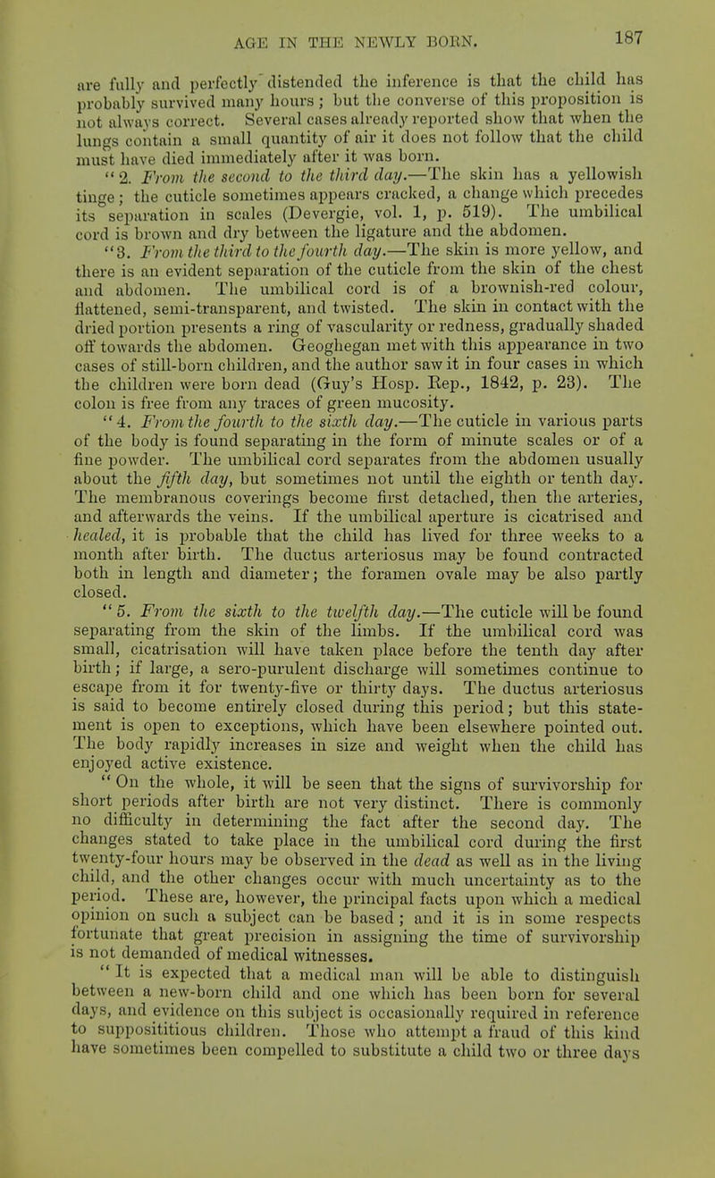 are fully and perfectly'distended the inference is that the child has probably survived many hours; but the converse of this proposition is not always correct. Several cases already reported show that when the lungs contain a small quantity of air it does not follow that the child must have died immediately after it was born.  2. From the second to the third day.—The skin has a yellowish tinge; the cuticle sometimes appears cracked, a change which precedes its separation in scales (Devergie, vol. 1, p. 519). The umbilical cord is brown and dry between the ligature and the abdomen. 3. From the third to the fourth day.—The skin is more yellow, and there is an evident separation of the cuticle from the skin of the chest and abdomen. The umbilical cord is of a brownish-red colour, flattened, semi-transparent, and twisted. The skin in contact with the dried portion presents a ring of vascularity or redness, gradually shaded off towards the abdomen. Geoghegan met with this appearance in two cases of still-born children, and the author saw it in four cases in which the children were born dead (Guy's Hosp. Kep., 1842, p. 23). The colon is free from any traces of green mucosity. 4. From the fourth to the sixth day.—The cuticle in various parts of the body is found separating in the form of minute scales or of a fine powder. The umbihcal cord separates from the abdomen usually about the fifth day, but sometimes not until the eighth or tenth day. The membranous coverings become first detached, then the arteries, and afterwards the veins. If the umbilical aperture is cicatrised and healed, it is probable that the child has lived for three weeks to a month after birth. The ductus arteriosus may be found contracted both in length and diameter; the foramen ovale may be also pai'tly closed.  5. From the sixth to the twelfth day.—The cuticle will be found separating from the skin of the limbs. If the umbilical cord was small, cicatrisation will have taken place before the tenth day after birth; if large, a sero-purulent discharge will sometimes continue to escape from it for twenty-five or thirty days. The ductus arteriosus is said to become entirely closed during this period; but this state- ment is open to exceptions, which have been elsewhere pointed out. The body rapidly increases in size and weight when the child has enjoyed active existence.  On the whole, it will be seen that the signs of survivorship for short periods after birth are not very distinct. There is commonly no difficulty in determining the fact after the second day. The changes stated to take place in the umbilical cord during the first twenty-four hours may be observed in the dead as well as in the living child, and the other changes occur with much uncertainty as to the period. These are, however, the principal facts upon which a medical opinion on such a subject can be based; and it is in some respects fortunate that great precision in assigning the time of survivorship is not demanded of medical witnesses. It is expected that a medical man will be able to distinguish between a new-born child and one which has been born for several days, and evidence on this subject is occasionally required in reference to supposititious children. Those who attempt a fraud of this kind have sometimes been compelled to substitute a child two or three days