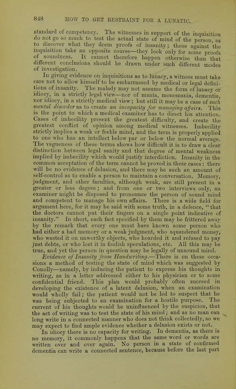 standard of competency. The witnesses in support of the inquisition do not go so much to test the actual state of mind of the person, as to discover what they deem proofs of insanity; those against the inquisition take an opposite course—they look only for some proofs of soundness. It cannot therefore happen otherwise than that different conclusions should be drawn under such different modes of investigation. In giving evidence on inquisitions as to lunacy, a witness must take care not to allow himself to be embarrassed by medical or legal defini- tions of insanit}'. The malady may not assume the form of lunacy or idiocy, in a strictly legal view—nor of mania, monomania, dementia, nor idiocy, in a strictly medical view; but still it may be a case of such mental disorder as to create an incapacity for managing ajjairs. This is the point to which a medical examiner has to direct his attention. Cases of imbecility present the greatest difficulty, and create the greatest conflict of opinion among medical witnesses. Imbecility strictly implies a weak or feeble mind, and the term is properly applied to one who has an intellect below par or below the normal average. The vagueness of these terms shows how difiicult it is to draw a clear distinction between legal sanity and that degree of mental weakness implied by imbecility which would justify interdiction. Insanity in the common acceptation of the term cannot be proved in these cases : there will be no evidence of delusion, and there may be such an amount of self-control as to enable a person to maintain a conversation. Memory, judgment, and other faculties, although weak, are still present in a greater or less degree ; and from one or two interviews only, an examiner might be disposed to pronounce the person of sound mind and competent to manage his own affairs. There is a wide field for argument here, for it may be said with some truth, in a defence,  that the doctors cannot put their fingers on a single point indicative of insanity. In short, each fact specified by tliem ma}' be frittered away by the remark that every one must have known some person who had either a bad memorj' or a weak judgment, who squandered money, who wasted it on unworthy objects, who hoarded it and refused to j)ay just debts, or who lost it in foolish speculations, etc. All this may be true, and yet the person in question ma}'^ be legally of unsound mind. Evidence of Insanity from Handivriting.—There is on these occa- sions a method of testing the state of mind which was suggested by Conolly—namel}^ by inducing the patient to express his thoughts in writing, as in a letter addressed either to his physician or to some confidential friend. This plan would probably often succeed in developing the existence of a latent delusion, when an examination would wholly fail; the patient would not be led to suspect that he was being subjected to an examination for a hostile purpose. The current of his thoughts would be uninfluenced by the suspicion, that the act of writing was to test the state of his mind; and as no man can long write in a connected manner who does not think collectedly, so we may expect to find ample evidence whether a delusion exists or not. In idiocy there is no capacity for writing. In dementia, as there is no memory, it commonly happens that the same word or words are written over and over again. No person in a state of confirmed dementia can write a connected sentence, because before the last part