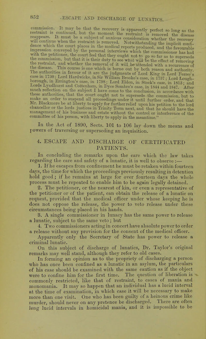 commission. It may bo tliut tho recovery is apparently perfect so long as tho restraint is contimied, but the moment the restraint is removed the disease reappears. It must be a subject of anxious consideration whether the recoveiT will continue when the restraint is removed. Notwithstandhig the implicit confi- dence which the coiirt places m the medical reports produced, and the favourable impression conveyed by the personal interviews which the commissioner has had with the petitioner the court feel that they ought not to go so far as to supersede he commission, but that it is their duty to see''what will be the effect of rZovhi^ the restraint, and whether the removal of it will be attended with a recurrence ot the disease. This course is one which is borne out by both reason and authority Ihe authorities m favour of it are the judgments of Lord King in Lord Ferrer's case m l / 30; Lord Hardwicke, in Sir WilHam Brooke's case, in 1737 ; Lord Lough- borough, in Errington's case, in 1798; Lord Eldon, in Stock's case, in 1813; and Lords Lj'ndhiu'st and Cotteuham, m Dyce Sombre's case, in 1844 and 1847 After much retiection on the subject I have come to the conclusion, in accordance with these authorities, that the court ought not to supersede the commission, but to make an order to suspend all proceedings under it until further order, and that Mr. lilackmorebe at Liberty to apply for further relief upon his petition to the lord chancellor or the lords justices in Trinity Term next, and that he should have the management of his business and estate without the control or interference of the committee of his person, with liberty to apply in the meantime. In the Act of 1890, Sects. 101 to 106 lay down the means and powers of traversing or superseding an inquisition. 4. ESCAPE AND DISCHARGE OF CEETIFICATED PATIENTS. In concluding the remarks upon the care which the law takes regarding the care and safety of a lunatic, it is well to observe :— 1. If he escapes from confinement he must be retaken within fourteen days, the time for which the proceedings previously resulting in detention hold good ; if he remains at large for over fourteen days the whole process must he rej)eated to enable him to be again legally detained. 2. The petitioner, or the nearest of kin, or even a representative of the j)etitioner or of the patient, can obtain the release of a lunatic on request, provided that the medical officer under whose keeping he is does not oppose the release, the power to veto release under these circumstances being placed in his hands. 3. A single commissioner in lunacy has the same power to release a lunatic, subject to the same veto; but 4. Two commissioners acting in concert have absolute j)ower to order a release without any provision for the consent of the medical ofiicer. Aj)parently only the Secretary of State has power to release a criminal lunatic. On this subject of discharge of lunatics. Dr. Taylor's original remarks may well stand, although they refer to old cases. In forming an opinion as to the propriety of discharging a person who has once been confined as a lunatic in an asylum, the particulars of his case should be examined with the same caution as if the object were to confine him for the first time. The question of liberation is • commonly restricted, like that of restraint, to cases of mania and monomania. It may so happen that an individual has a lucid interval at the time of examination, in which case it will be necessary to make more than one visit. One who has been guilty of a heinous crime like murder, should never on any pretence be discharged. There are often long lucid intervals in homicidal mania, and it is impossible to be