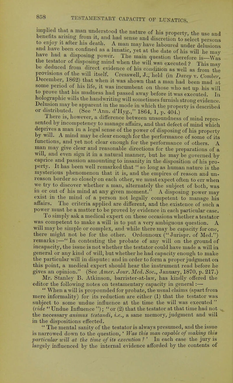 implied that a man understood the nature of his property, the use and benefits arising rom at, and had sense and discretion to sdect persons to enjoy i after his death. A man may have laboured under delusions and have been confined as a lunatic, yet at the date of his will he may have had a disposing power. The main question therefore is—Was the testator of disposing mind when tlie will was executed ? This may be deduced from direct evidence of his coiidition as well as from the provisions of the a^II itself. Cresswell, J., lield (in Bavey v. Comher, December, 1862) that when it was shown that a man had been mad at some period of his life, it was incumbent on those who set up his will to prove that his madness had passed away before it was executed. In holographic wills the handwriting will sometimes furnish strong evidence. Delusion may be apparent in the mode in which the property is described or distributed. (See Ann. d'Hyg., 1864, 1, p. 404.) There is, however, a difterence between unsoundness of mind repre- sented by incompetency to manage affairs, and that defect of mind which deprives a man in a legal sense of the power of disposing of his property by will. A mind may be clear enough for the performance of some of its functions, and yet not clear enough for the performance of others. A man may give clear and reasonable directions for the preparations of a will, and even sign it in a natural manner, but he may be governed by caprice and passion amounting to insanity in the disposition of his pro- perty. It has been well remarked that  so long as human nature is the mysterious phenomenon that it is, and the empires of reason and un- reason border so closely on each other, we must expect often to err when we try to discover whether a man, alternately the subject of both, was in or out of his mind at any given moment. A disposing power may exist in the mind of a person not legally competent to manage his afiairs. The criteria applied are different, and the existence of such a liower must be a matter to be proved by evidence in each particular case. To simply ask a medical expert on these occasions whether a testator was competent to make a will is to put a vei-y ambiguous question. A will may be simple or complex, and while there may be capacity for one, there might not be for the other. Ordonnoux ( Jurispr. of Med.) remarks :— In contesting the probate of any will on the ground of incapacity, the issue is not whether the testator could have made a will in genei'al or an}' kind of will, but whether he had capacitj'^ enough to make the particular will in dispute: and in order to form a proper judgment on this point, a medical expert should hear the instrument read before he gives an opinion. (See Amer. Jour. Med. Soc, Januaiy, 1870, p. 217.) Mr. Stanley B. Atkinson, barrister-at-law, has kindly offered the editor the following notes on testameutai'y capacity' in general:—  When a will is propounded for probate, the usual claims (apart from mere informality) for its reduction are either (1) that the testator was subject to some undue influence at the time the will was executed  {rule Undue Influence ); or (2) that the testator at that time had not the necessaiy animus testandi, i.e., a sane memory, judgment and will in the dispositions efiected.  The mental sanity of the testator is always presumed, and the issue is narrowed down to the question, ' Was this man capable of making this: jiartimlar will at the time of its execiUion ? ' In each case the jury is largely influenced by the internal evidence afforded by the contents of