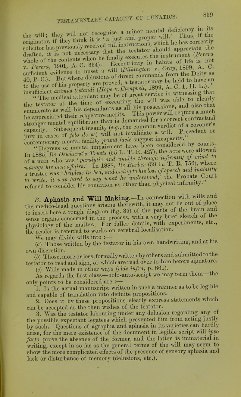 the .ill; they .rf^Z^ ::^vrX^'^^^ originator, if they think it .^«J,^,-[ ^> ^ ^^^^ he has correctly solicitor has previously ^'^^^^J^^^^ ;^Vl f Lta^oi should appreciate the drafted, it is not necessary ^^^^^^^ f ^^^'/Ji.^the instrument (Perera io/temporary mental facility ^.rima/ac^. suggest ^capacity Dec^rees of mental impairment have been consideied by couits. In IsSt'^irC/mr.f. Tnlts (55 L. T. E ^^7), the acts were aUowed o?a man who was 'paralytic and ..raUe f^rou^l\^^^^^^^^ manaae his oion affairs: In 1888, Be Barber (58 L. T. E. 75b , wlieie rSee ^s ' kiless in led, and o.^n, joss of sp^^^^^ ■ to write, it was hard to say xohat he understood the Piobate Court refused to consider his condition as other than physical infarmit). B. Aphasia and Will Making.-In connection with wills and the medico-legal questions arising therewith, it may not be out of place to insert here a rough diagram (fig. 35) of the parts of the brain and sense organs concerned in the process, with a very brief sketch of the physiology of the matter. For fuller details, with experiments, etc., the reader is referred to works on cerebral localisation. We may divide wills into :— -, . • j xt,- (a) Those written by the testator in his own handwriting, and at his own discretion. -.x ix (&) Those, more or less, formally written by others and submitted to the testator to read and sign, or which are read over to him before signature. (c) Wills made in other ways {vide infra, p. 861). As regards the first class—holo-auto-script we may term them—the only points to be considered are :— ^ ^ ^^^ 1. Is the actual manuscript written in such a manner as to be legible and capable of translation into definite propositions. 2. Does it by these propositions clearly express statements which can be accepted as the then wishes of the testator. 3. Was the testator labouring under any delusion regarding any of the possible expectant legatees which prevented him from acting justly by such. Questions of agraphia and aphasia in its varieties can hardly arise, for the mere existence of the document in legible script will ipso facto prove the absence of the former, and the latter is immaterial in writing, except in so far as the general terms of the will may seem to show the more complicated eff'ects of the presence of sensory aphasia and lack or disturbance of memory (delusions, etc.).