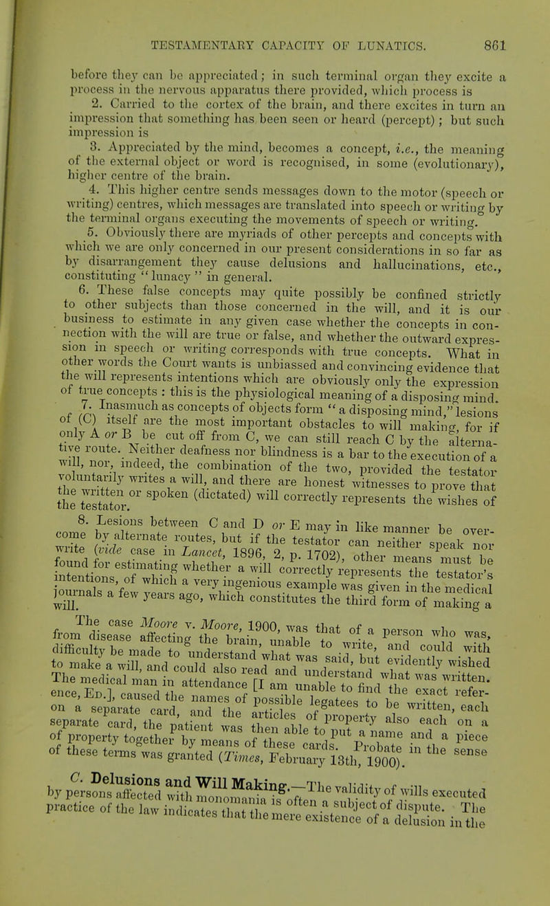 before they can bo appreciated; in sucli terminal oi-gan they excite a process in the nervous apparatus there provided, wliich process is 2. Carried to the cortex of the brain, and there excites in turn an impression that something has been seen or lieard (percept); but such impression is 8. Appreciated by the mind, becomes a concept, i.e., the meaning of the external object or word is recognised, in some (evolutionary), higlicr centre of the brain. _ 4. Tills higher centre sends messages down to the motor (speech or writing) centres, wliich messages are translated into speech or writing by the terminal organs executing the movements of speech or writing. 5. Obviously there are myriads of other percepts and concepts with which we are only concerned in our present considerations in so far as by disarrangement they cause delusions and hallucinations, etc., constituting lunacy  in general. 6. These false concepts may quite possibly be confined strictly to other subjects than those concerned in the will, and it is our business to estimate in any given case whether the concepts in con- nection with the will are true or false, and whether the outward expres- sion in speecli or writing corresponds with true concepts. What in other words tlie Court wants is unbiassed and convincing evidence that the will represents intentions which are obviously only the expression of tTue concepts : this is the physiological meaning of a disposing mind f /r^ -^f''^^ as concepts of objects form  a disposing mind, lesions 1 i '*^?J\^^^ ^ost important obstacles to will making for if only A or B be cut off from C, we can still reach C by the f terna- wm Neit^ier deafness nor bhndness is a bar to the execution of a Avill, noi indeed, the combmation of the two, provided the testator vo untarily writes a will and there are honest witnesses tr^rove tl a the t'estat  ^'^''''^^ ''''''''^^ ''^'^''''^'^ theVishes of comP tZT' ^f^''. •? ^'-E may in like manner be over- come by alternate routes, but if the testator can neither sneak nor write (vide case m Lancet, 1896, 2, p. 1702), other means ^ust be Xnioroffi correctly ;:epresentstretestatl^ intentions, of which a very ingenious example was given in the medionl journals a few years ago, which constitutes ^he thir^f^^ofricing a The case Moore v. Moore IQOO wpq +i->o+ from disease affecting the [rain unrblp fn . ^'T ence,En.], caused the names of UssTbiriegat es ^o b wrS ''^T on a separate card, and the artirlpr 'p^' 1 ^ written, each of these te^s was granted (Times. FebruMy 18t.rr900). br pt?„tS Zi -I^^ °f ->>s executed P^ctice or the la. i„dl l^^^™ ^tSt/a'dtSi ^1