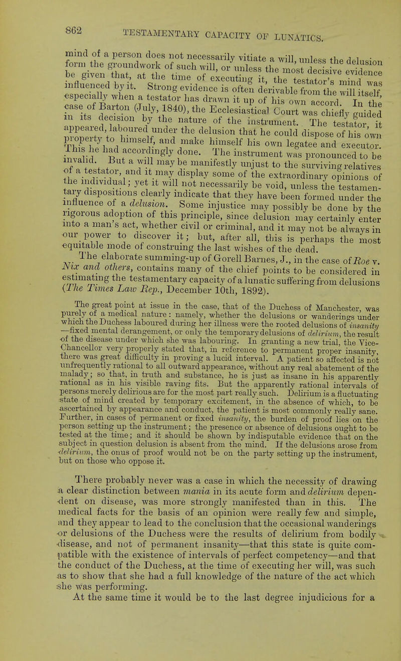 mind of a person does not necessarily vitiate a will ,nil«co ] i • 6specialb' when a testator 1ms drawn it up of his own accorV if tl p case of Barton (July, 1840), the Ecclesiastical Court was ch\ fly guided in Its decision by the nature of the instrument. The testatoJ it Se^tv to'1?' r'!,^^ '''r^'' -1^^ of ^ B ow Thl iI^.^A ^nake himself his own legatee and executor, int i ^ f ^««^:f;gly done. The instrument w^s pronounced to be of a testator, and it_may display some of the extraordinary opinions of arvdfr V ' ^'1 7' necessarily be void, unless the testamen taiy dispositions clearly indicate that they have been formed under the inliuence of a dehision. Some injustice may possibly be done by the rigorous adoption of this principle, since delusion may certainly enter into a man s act whether civil or criminal, and it may not be always in our power to discover it; but, after all, tbis is perhaps the most equitable mode of construing the last wishes of the dead. The elaborate summing-up of Gorell Barnes, J., in the case of Roe v. Mix and others, contains many of the chief points to be considered in /fnV^'?^.^ ^^'^ testamentary capacity of a lunatic suffering from delusions {ilie limes Lmo Rep., December 10th, 1892). The great point at issue in the case, that of the Duchess of Manchester, was ^^™t7xv nature: namely, whether the delusions or wanderings under wiuch the Duchess labom-ed dm-ing her illness were the rooted delusions of insanity —hxed mental derangement, or only the temporary delusions of delirium, the result «i the disease under which she was labouring. In granting a new trial, the Vice- ChanceUor very properly stated that, in reference to permanent proper insanity there was great difficulty m proving a lucid interval. A patient so affected is not unfrequently rational to all outward appearance, without any real abatement of the malady; so that, in fa-uth and substance, he is just as insane in his apparently rational as in his visible raving fits. But the apparently rational intervals of persons merely delii-ious are for the most part really such. Delirium is a fluctuating state of mind created by temporary excitement, in the absence of which, to be ascertained by appearance and conduct, the patient is most commonly really sane. Further, in cases of permanent or fixed insaniUj, the burden of proof lies on the person setting up the instrument; the presence or absence of delusions ought to be tested at the time; and it should be shown by indisputable evidence that on the subject in question delusion is absent from the mind. If the delusions arose from ■ileliriam, the onus of proof would not be on the party setting up the instrument, but on those who oppose it. There probably never was a case in which the necessity of drawing a clear distinction between mania in its acute form and delirium depen- ■<lent on disease, was more strongly manifested than in this. The medical facts for the basis of an opinion were really few and simple, nnd they appear to lead to the conclusion that the occasional wanderings •or delusions of the Duchess were the results of delirium from bodily i- ■disease, and not of permanent insanity—that this state is quite com- patible with the existence of intervals of perfect competency—and that the conduct of the Duchess, at the time of executing her will, was such as to show that she had a full knowledge of the nature of the act which -she was performing. At the same time it would be to the last degree injudicious for a