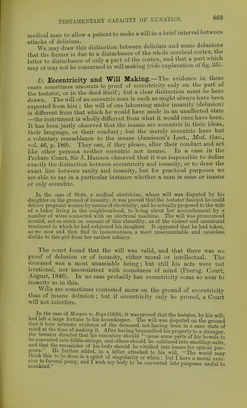 medical man to allow a patient to make a williu a brief interval between attacks of delirium. , . We may draw tliis distinction between delirium and some delusions that the former is due to a disturbance of the whole cerebral cortex the latter to disturbance of only a part of the cortex, and that a part which may or may not be concerned in will making (vide explanation ot hg. D. Eccentricity and Will Making—The evidence in these ■cases sometimes amounts to proof of eccentricity only on the part of the testator, or in the deed itself; but a clear distinction must be here ■drawn. The will of an eccentric man is such as might always have been expected from him ; the will of one labouring under insanity (delusion) is different from that which he would have made in an unaffected state —the instrument is wholly diflerent from what it would once have been. It has been justly observed that the insane are eccentric in their ideas, their language, or their conduct; but the merely eccentric have but a voluntary resemblance to the insane (Jamieson's Lect., Med. Gaz., vol. 46, p. 180). They can, if they please, alter their conduct and act like other persons neither eccentric nor insane. In a case in the Probate Court, Sir J. Hannen observed that it was impossible to define •exactly the distinction between eccentricity and insanity, or to draw the exact line between sanity and insanity, but for practical purposes we are able to say in a particular instance whether a man is sane or insane •or onl}' eccentric. In the case of Stott, a medical electrician, whose will was disputed by his ■daughter on the ground of insanity, it was proved that the testator fancied he could deliver pregnant women by means of electricity; and he actually proposed to the wife ■of a baker living in the neighboui'hood, to bring about her accouchement by a number of wires connected with an electrical machine. The will was pronounced invalid, not so much on account of this absurdity, as of the violent and unnatural treatment to which he had subjected his daughter. It appeared that he had taken, as we now and then find in monomaniacs, a most unaccoimtable and causeless •dislike to this gii'l from her earliest infancy. The court found that the will was valid, and that there was no proof of delusion or of insanity, either moral or intellectual. The deceased was a most unamiable being ; but still his acts were not irrational, nor inconsistent with soundness of mind (Prerog. Court, August, 1846). In no case probably has eccentricity come so near to insanity as in this. Wills are sometimes contested more on the ground of eccentricity than of insane delusion ; but if eccentricity only be proved, a Court Avill not interfere. In the case of Morgan v. Boijs (183S), it was proved that the testator, by his will, had left a large fortune to his housekeeper. The will was disputed on the ground that it bore intrmsic evidence of the deceased not having been in a sane state of mind at the time of making it. After having bequeathed his property to a stranger the testator directed that his executors should  cause some parts of his bowels to be converted into fiddle-strings, and others should be sublimed into smelling-salt« and that the rcmamder of his body should be vitrified into lenses for optical pur- poses. He further added, in a letter attached to his will, Tho worid may think this to be done m a spirit of singularity or whim ; but I have a moral aver- M'.ii to luneral pomp, and I wish my body to be converted into purposes useful to