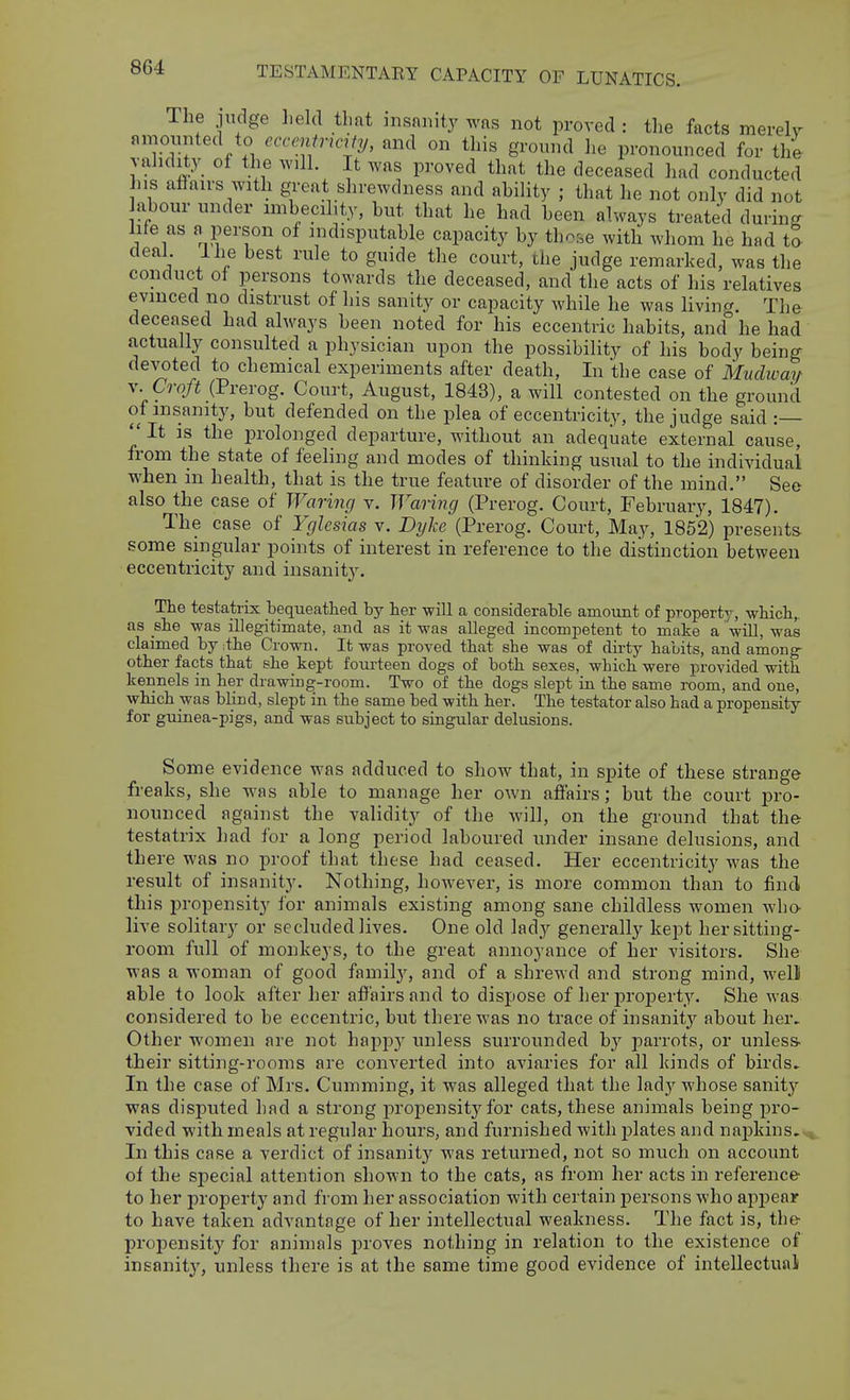 The judge held that insanity was not proved : the facts mereW amounted to ecccntnaty, and on this ground lie pronounced for the vahdity of the will. It was proved that the deceased had conducted his affairs with great shrewdness and ahility ; that he not only did not abour under unbecility, but that he had been always treated during: life as fv person of indisputable capacity by those with whom he had tl deal Ihe best rule to guide the court, the judge remarked, was the conduct of persons towards the deceased, and the acts of his relatives evinced no distrust of his sanity or capacity while he was living. The deceased had always been noted for his eccentric habits, and he had actually consulted a physician upon the possibility of his body being- devoted to chemical experiments after death. In the case of Mudway V. Croft (Prerog. Court, August, 1843), a will contested on the ground of insanity, but defended on the plea of eccentricity, the judge said :  It is the prolonged departure, without an adeqiiate external cause, from the state of feeling and modes of thinking usual to the individual when in health, that is the true feature of disorder of the mind. See also the case of Waring v. Wariyig (Prerog. Court, February, 1847). The case of Yglcsias v. Dyke (Prerog. Court, May, 1852) presents some singular points of interest in reference to the distinction between eccentricity and insanity. The testatrix bequeathed by her will a considerable amount of property , which,, as she was illegitimate, and as it was alleged incompetent to make a wiU, was claimed by ithe Crown. It was proved that she was of dirty habits, and among- other facts that she kept foui-teen dogs of both sexes, which were provided with kennels in her drawing-room. Two of the dogs slept in the same room, and one, which was blind, slept in the same bed with her. The testator also had a propensity for guinea-pigs, and was subject to singular delusions. Some evidence was adduced to show that, in spite of these strange freaks, she was able to manage her own affairs; but the court pro- nounced against the validity of the will, on the ground that the testatrix had for a long period laboured under insane delusions, and there was no proof that these had ceased. Her eccentricity was the result of insanity. Nothing, however, is more common than to find this propensity for animals existing among sane childless women who- live solitary or secluded lives. One old lady generally kept her sitting- room full of monkeys, to the great annoyance of her visitors. She was a woman of good familj', and of a shrewd and strong mind, well able to look after her affairs and to dispose of her property. She was considered to be eccentric, but there was no trace of insanity about her. Other women are not hapj^y unless surrounded b}' parrots, or unless, their sitting-rooms are converted into aviaries for all kinds of birds. In the case of Mrs. Gumming, it was alleged that the lady whose sanity was disputed had a strong jiropensity for cats, these animals being pro- vided with meals at regular hours, and furnished with plates and napkins. In this case a verdict of insanity was returned, not so much on account of the special attention shown to the cats, as from her acts in reference to her property and from her association with certain persons who appear to have taken advantage of her intellectual weakness. The fact is, the propensity for animals proves nothing in relation to the existence of insanity, unless there is at the same time good evidence of intellectual