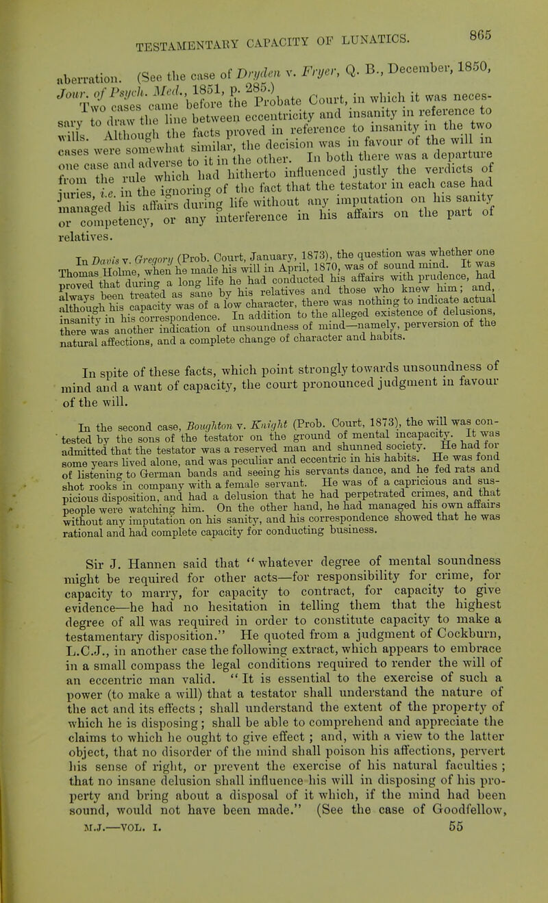 „ben-atio„. (See the ca»e of » v. Fmcr. Q. B., December, 1850, ■''^>?i■S^oil^:^beS^';;e'p;obate Ccu-t, in winch it wa. neces- 1 vo cases can c , eccentricity and insanity in reference to '•17 A l «h proved in reference to insanity in the two es w^ » f ll S«r, the decision was in favour of the will in cases weie soi^^^ , j j i-ijeve was a departure iur es . in the i-noring of the fact that the testator in each case had ana^ed his affairs during hfe without any imputation on his sanity orclTpetency, or any fnterference in his affairs on the part of relatives. In Davis Y Gregory (Prob. Court, January, 1873), the question was whether one TholVlIoh^e when he made his will in April, 1870, was of sound mmd. It was ^1 +w Hnrinc. a Ion- life he had conducted his afPaus with prudence, had proved that dming a lon^^^^^^ relatives and those who knew him; and a&h hi^ apaclty wa oTa low ch^^^^^^ there was nothing to indicate actual in his cC^^^^^^^ the alleged existence of delusions there was another indication of unsoundness of mind-namely perversion of the natural affections, and a complete change of character and habits. In spite of these facts, which point strongly towards unsoundness of mind and a want of capacity, the court pronounced judgment in favour of the will. In the second case, Boughton v. Knight (Proh Court, 1873), the will was con-  tested by the sons of the testator on the ground of mental incapacity. It was admitted that the testator was a reserved man and shunned society. He had ior some years hved alone, and was peculiar and eccentric m his habits. He was tond of listening to German bands and seeing his servants dance, and he fed rats and shot rooks in company with a female servant. He was of a capricious and sus- picious disposition, and had a delusion that he had perpetrated crimes, and that people were watching him. On the other hand, he had managed his omi affairs without any imputation on his sanity, and his correspondence showed that he was rational and had complete capacity for conducting business. Sir J. Hannen said that  whatever degree of mental soundness might be required for other acts—for responsibility for crime, for capacity to marry, for capacity to contract, for capacity to give evidence—he had no hesitation in telling them that the highest degree of all was required in order to constitute capacity to make a testamentary disposition. He quoted from a judgment of Cockburn, L.C.J., in another case the following extract, which appears to embrace in a small compass the legal conditions required to render the will of an eccentric man valid. It is essential to the exercise of such a power (to make a will) that a testator shall understand the nature of the act and its effects ; shall understand the extent of the property of which he is disposing; shall be able to comprehend and appreciate the claims to which he ought to give effect ; and, with a view to the latter object, that no disorder of the mind shall poison his affections, pervert liis sense of right, or prevent the exercise of his natural faculties ; that no insane delusion shall influence his will in disposing of his pro- perty and bring about a disposal of it which, if the mind had been sound, would not have been made. (See the case of Goodfellow, M.J.—VOL. I. 55