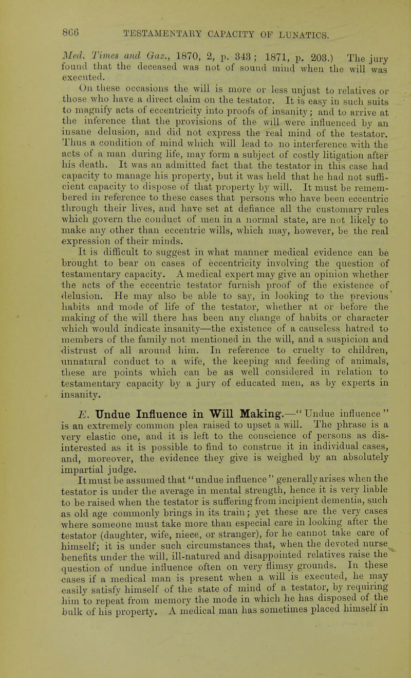 8G6 Med. Times and Gaz., 1870, 2, p. 343 ; 1871, p. 203.) The jury found that the deceased was not of sound mind when the will was executed. On these occasions the will is more or less unjust to relatives or those who have a direct claim on the testator. It is easy in such suits to magnify acts of eccentricity into proofs of insanity; and to arrive at the inference that the provisions of the will were influenced hy an insane delusion, and did not express the real mind of the testator. Thus a condition of mind which will lead to no interference with the acts of a man during life, may form a subject of costly litigation after his death. It was an admitted fact that the testator in this case had capacity to manage his property, but it was held that he had not suflS- cient capacity to dispose of that property by will. It must be remem- bered in reference to these cases that persons who have been eccentric through their lives, and have set at defiance all the customary rules which govern the conduct of men in a normal state, are not likely to make any other than eccentric wills, which may, however, be the real expression of their minds. It is difficult to suggest in what manner medical evidence can be brought to bear on cases of eccentricity involving the question of testamentary capacity. A medical expert may give an opinion whether the acts of the eccentric testator furnish proof of the existence of delusion. He may also be able to say, in looking to the previous' habits and mode of life of the testator, whether at or before the making of the will there has been any change of habits or character which would indicate insanity—the existence of a causeless hatred to members of the family not mentioned in the will, and a suspicion and distrust of all around him. In reference to cruelty to children, vmnatural conduct to a wife, the keeping and feeding of animals, these are points which can be as well considered in relation to testamentary capacit}'- by a jury of educated men, as by experts in insanity. E. Undue Influence in Will Making.— Undue influence  is an extremely common plea raised to upset a will. The phrase is a very elastic one, and it is left to the conscience of persons as dis- interested as it is possible to find to construe it in individual cases, and, moreover, the evidence they give is weighed by an absolutely impartial judge. It must be assumed that  undue influence  generally arises when the testator is under the average in mental strength, hence it is very liable to be raised when the testator is sufi'ering from incipient dementia, such as old age commonly brings in its train; yet these are the very cases where someone must take more than especial care in looking after the testator (daughter, wife, niece, or stranger), for he cannot take care of himself; it is under such circumstances that, when the devoted nurse^ benefits under the will, ill-natured and disappointed relatives raise the question of undue influence often on very flimsy grounds. In these cases if a medical man is present when a will is executed, he may easily satisfy himself of the state of mind of a testator, by requirmg liim to repeat from memory the mode in which he has disposed of the