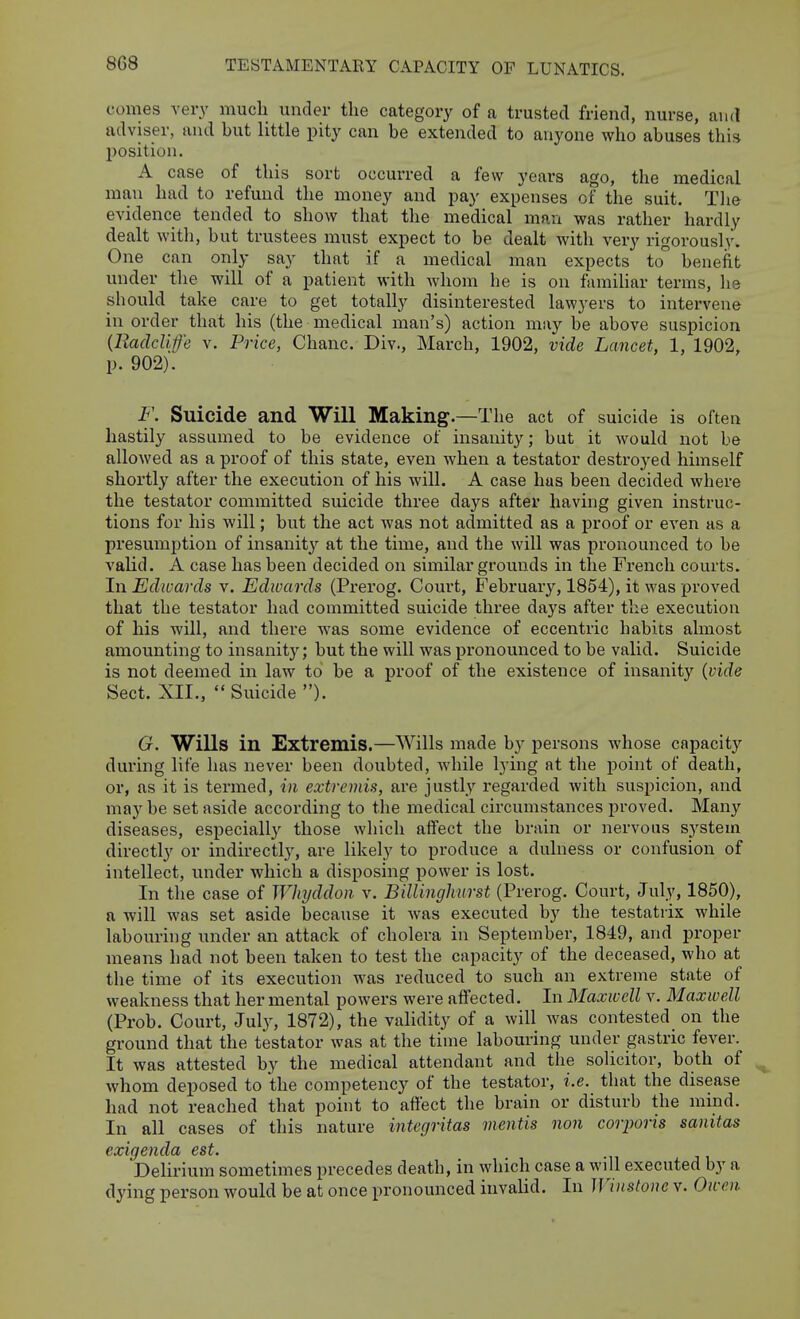 coiiies very much under the category of a trusted friend, nurse, and adviser, and but little pity can be extended to anyone who abuses thh l^osition. A case of this sort occurred a few years ago, the medical man had to refund the money and pay expenses of the suit. Tlie evidence tended to show that tlie medical man was rather hardly dealt with, but trustees must expect to be dealt with very rigorously. One can only say that if a medical man expects to benefit under the will of a patient with whom he is on familiar terms, he should take care to get totally disinterested lawyers to intervene in order that his (the medical man's) action may be above suspicion {llaclclife v. Price, Chanc. Div., March, 1902, vide Lancet, 1, 1902, p. 902). F. Suicide and Will Making.—The act of suicide is often hastily assumed to be evidence of insanity; but it would not be allowed as a proof of this state, even when a testator destroyed himself shortly after the execution of his will. A case has been decided where the testator committed suicide three days after having given instruc- tions for his will; but the act was not admitted as a proof or even as a presumption of insanity at the time, and the will was pronounced to be valid. A case has been decided on similar grounds in the French courts. In Edwards v. Edivards (Prerog. Court, February, 1854), it was proved that the testator had committed suicide three days after the execution of his will, and there was some evidence of eccentric habits almost amounting to insanity; but the will was pronounced to be valid. Suicide is not deemed in law to be a proof of the existence of insanity {vide Sect. XII., Suicide ). G. Wills in Extremis.—Wills made by persons whose capacity during life has never been doubted, while lying at the point of death, or, as it is termed, in extremis, are justly regarded with suspicion, and may be set aside according to the medical circumstances proved. Many diseases, especially those which affect the brain or nervous system directly or indirectly, are likely to produce a dulness or confusion of intellect, under which a disposing power is lost. In the case of Whyddon v. Billingkurst (Prerog. Court, July, 1850), a will was set aside because it was executed by the testatrix while labouring under an attack of cholera in September, 1849, and proper means had not been taken to test the capacity of the deceased, who at the time of its execution was reduced to such an extreme state of weakness that her mental powers were affected. In Maxwell v. Maxwell (Prob. Court, 3m\j, 1872), the validity of a will was contested on the ground that the testator was at the time labouring under gastric fever. It was attested by the medical attendant and the solicitor, both of whom deposed to the competency of the testator, i.e. that the disease had not reached that point to aftect the brain or disturb the mind. In all cases of this nature integritas mentis non corporis sanitas exigenda est. Delirium sometimes precedes death, in which case a will executed by a