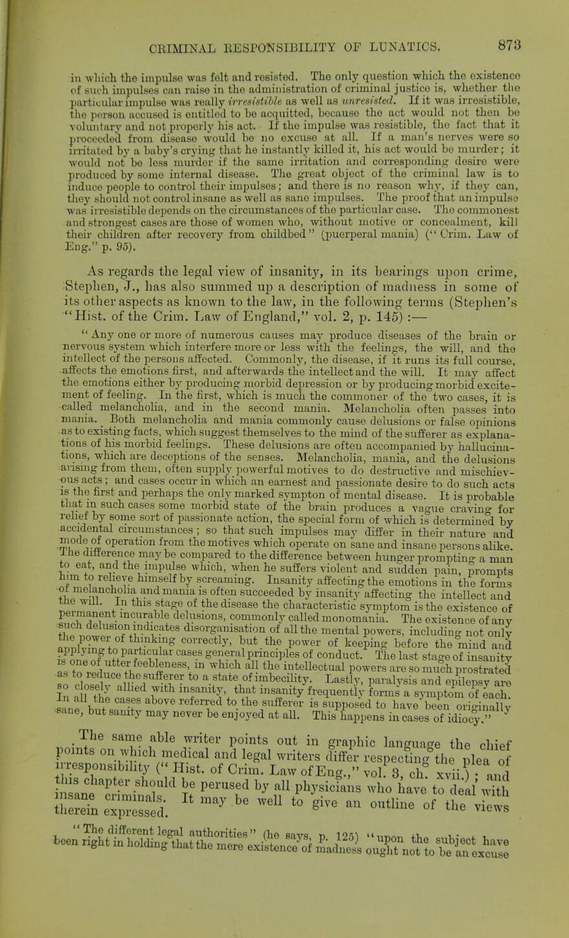 in which the impiilsG was felt and roeisted. The only question which the existence of siu-h impiilses can raise in the administration of criminal justice is, wliother tlio particular impulse was really irresistible as well as unresisted. If it was irresistible, the person accused is entitled to bo acquitted, because the act would not then be voluntary and not properly his act. If the impulse was resistible, the fact that it proceeded from disease would be no excuse at all. If a man's nerves were so irritated by a baby's crj'ing that he instantly killed it, his act would be murder; it would not be less murder if the same irritation and corresponding^ desire were produced by some internal disease. The great object of the criminal law is to induce people to control their impulses; and there is no reason why, if they can, tliey should not control insane as well as sane impulses. The proof that an impulse was irresistible depends on the circumstances of tlie particular case. The commonest and strongest cases ai'e those of women who, without motive or concealment, kill their children after recovery from childbed (puerperal mania) ( Crim. Law of Eng. p. 95). As regards the legal view of insanity, in its bearings ui^ou crime, Stephen, J., has also summed up a description of madness in some of its otlier aspects as known to the law, in the following terms (Stephen's Hist, of the Crim. Law of England, vol. 2, p. 145) :—  Any one or more of numerous causes may produce diseases of the brain or nervous system which interfere more or less with the feelings, the will, and the intellect of the persons affected. Commonly, the disease, if it runs its full course, affects the emotions first, and afterwards the intellect and the wiU. It may affect the emotions either by producing morbid depression or by producing morbid excite- ment of feeling. In the first, which is much the commoner of the two cases, it is called melancholia, and in the second mania. Melancholia often passes into mania. Both melancholia and mania commonly cause delusions or false opinions as to existing facts, which suggest themselves to the mind of the sufferer as explana- tions of his morbid feelings. These delusions are often accompanied by hallucina- tions, which are deceptions of the senses. Melancholia, mania, and the delusions arising from them, often supply powerful motives to do destructive and mischiev- ous acts ; and cases occur in which an earnest and passionate desire to do such acts is the first and perhaps the only marked sympton of mental disease. It is probable that in such cases some morbid state of the brain produces a vague era vino- for relief by some sort of passionate action, the special form of which is determine°d by accidental circumstances ; so that such impulses may differ in their nature and mode of operation from the motives which operate on sane and insane persons alike. Ihe cilliereuce maybe compared to the difference between hunger promptin' a man to eat, and the impulse which, when he suffers violent and sudden pain, prompts h,m to relieve himself by screaming. Insanity affecting the emotions in the forms ■ot melancholia and mania IS often succeeded by insanity affecting the intellect and tne wUi. In this stage of the disease the characteristic symptom is the existence of £!ir']lf ° • delusions, commonly called mon omania. The existenc.e of any tl o . T^-^i^^^^ disorganisation of all the mental powers, including not only TmiSfoL ; but.the power of keeping before the mind and fEZ n^ to particular cases general principles of conduct. The last stage of insanity as to re W^^^^^^ ^^'^^ intellectual powers are so mu°ch prostrated •as to reduce the sufferer to a state of imbecility. Lastly, paralysis and epilepsv are so c osely allied with insanity, that insanity'^frequently Forms a symptom oTJach! «nnf w ''''•f ^^^''^ '•'^''^''^'^ *° i« supposed to have been orio-i„allv ^sane, but sanity may never be enjoyed at all. This happens in cases of idiocy. ^ _ The same able writer points out in graphic language the chief points on which medical and legal writers differ respeclngliie plea of irresponsibihty ( Hist, of Crim. Law of Eng., vol 3, ch xvii and ZIZ e~ed. ^^^'^ «f views