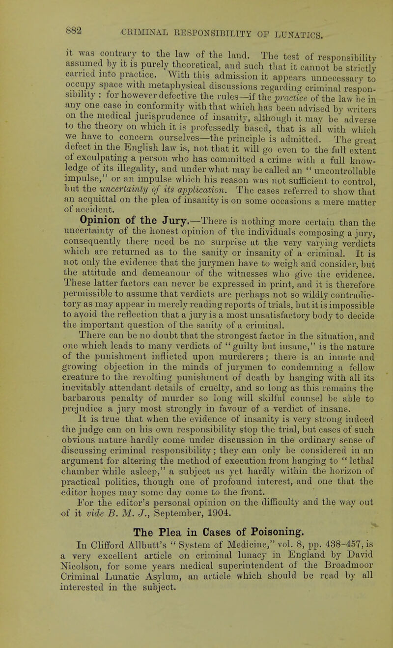 It was contraiT to the law of the land. The test of responsibility assumed by it is purely theoretical, and such tliat it cannot be strictly carried into practice. With this admission it appears unnecessary to occupy space with metaphysical discussions regardinjr criminal respon- sibility : for however defective the rules—if the practice of the la\v be in any one case m conformity with that which has been advised by writers on the medical jurisprudence of insanity, although it may be adverse to the theory on which it is professedly based, that is all with which we have to concern ourselves—the principle is admitted. The great defect in the English law is, not that it will go even to the full extent of exculpating a person who has committed a crime with a full know- ledge of its illegality, and under what may be called an  uncontrollable impulse, or an impulse which his reason was not sufficient to control, but the uncertainty of its application. The cases referred to show that an acquittal on the plea of insanity is on some occasions a mere matter of accident. Opinion of the Jury.—There is nothing more certain than the uncertainty of the honest opinion of the individuals composing a jury, consequently there need be no surprise at the very varying verdicts which are returned as to the sanity or insanity of a criminal. It is not only the evidence that the jurymen have to weigh and consider, but the attitude and demeanour of the witnesses who give the evidence. These latter factors can never be expressed in print, and it is therefore permissible to assume that verdicts are perhaps not so wildly contradic- tory as may appear in merely reading reports of trials, but it is impossible to ayoid the reflection that a jury is a most unsatisfactory body to decide the important question of the sanit}^ of a criminal. There can be no doubt that the strongest factor in the situation, and one which leads to many verdicts of  guilty but insane, is the nature of the punishment inflicted upon murderers; there is an innate and growing objection in the minds of jurymen to condemning a fellow creature to the revolting punishment of death by hanging with all its inevitabl}'^ attendant details of cruelt}'-, and so long as this remains the barbarous j)enalt3' of murder so long will skilful counsel be able to prejudice a jury most strongly in favour of a verdict of insane. It is true that when the evidence of insanity is very strong indeed the judge can on his own responsibility stop the trial, but cases of such obvious nature hardl}^ come under discussion in the ordinary sense of discussing criminal responsibility; they can only be considered in an argument for altering the method of execution from hanging to  lethal chamber while asleep, a subject as yet hardly within the horizon of l^ractical politics, though one of profound interest, and one that the editor hopes may some daj^ come to the front. For the editor's personal opinion on the difficulty and the way out of it vide B. M. J., September, 1904. The Plea in Cases of Poisoning. In Clififord Allbutt's  System of Medicine, vol. 8, pp. 438-457, is a very excellent article on criminal lunacy in England by David Nicolson, for some years medical superintendent of the Broadmoor Criminal Lunatic Asylum, an article which should be read by all interested in the subject.