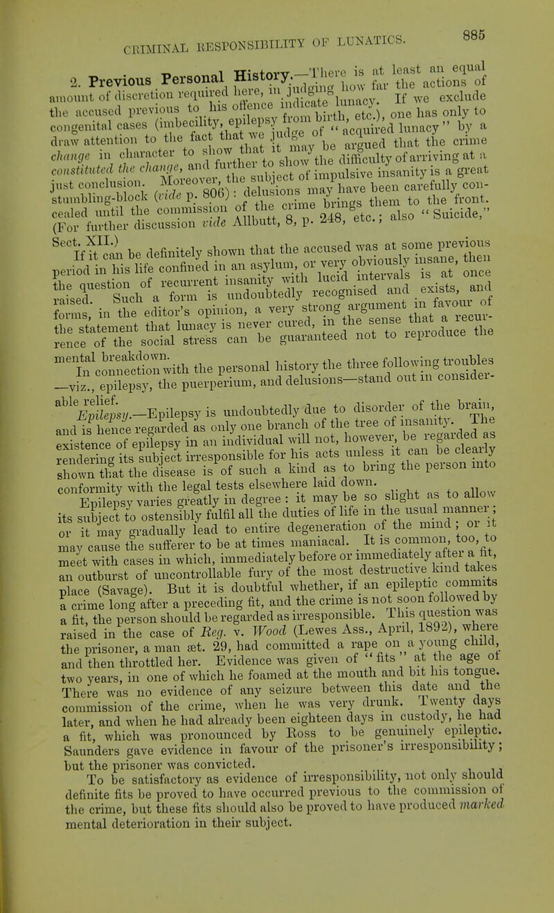 2. Previous Personal History.^^^ t't^ZcZ^ amount of discretion veauived here, f If ,ve exclude the accused previous to his one has only to congenital cases i-f^f^'/lZ^'^^^^^^^ bv a draw attention to tlie fac tha ve | ^^^^^ ^^ ^.^^^^^ that the crime change in character to f^'^^^'f'^^'^^'^^ conM the ^-^-JJ^;.;- ;te^^ iiLnityis a great ust conclusion. '^^^j.^Vekisions may have been carefully con- stumbhng-block {vide p. 806) • fthem to the front, cealed until the commission of the ciime ^'^^^ . Suicide, (For further discussion vide Allbutt, 8, p. UH, etc., aiso St in'iSeMor's opinion, a very f^ng argum.it^m^^^^^^ the statement that lunacy is never cured, .^^^f^ J 'lenroduce the rence of the social stress can be guaranteed not to lepioauce ^t'conSr;ith the personal history the thi.e ^oUowin^tr^ -viz., epilepsy, the puerperium, and delusions-stand out m consider '^^'i^pll'L.-Epilepsy is undoubtedly due to disorder of the brain and is hence regarded as only one branch of the tree of insanity. The existence of epilepsy in an individual will not, however, be regarded as SeiTng i s subfect irresponsible for his acts unless it can be clear y shots that the disease is'of such a kind as to bring the personmto conformity with the legal tests elsewhere laid down. Sepsjvaries greatly in degree : it may be so sbght as to aUow its sub ctTo ostenily fulfil all the duties of life m ^-^^^^ or it may gradually lead to entire degeneration of the mmd oi it may cause the sufferer to be at times niaiiiacal. _ It is common too, to meet with cases in which, immediately before or immediately a e^ an outburst of uncontrollable fury of the most destructive kind takes p?ace (Savage). But it is doubtful whether, if an epileptic comm ts a crime lon| after a preceding fit, and the crime is not soon followed by a fit, the person should be regarded as irresponsible. This q^^estion was raised in the case of Reg. v. Wood (Lewes Ass., April, 1892), wheie the prisoner, a man £et. 29, had committed a rape on a young child and then throttled her. Evidence was given of ' fits at the age ot two years, in one of which he foamed at the mouth and bit his tongue. There was no evidence of any seizure between this date and the commission of the crime, when he was very drunk, iwenty days later, and when he had aheady been eighteen days m custody, he had a fit, which was pronounced by Eoss to be genuinely epileptic. Saunders gave evidence in favour of the prisoner's irresponsibility; but the prisoner was convicted. i i ij To be satisfactory as evidence of irresponsibility, not only should definite fits be proved to have occurred previous to the commission of the crime, but these fits should also be proved to have produced marked mental deterioration in their subject.