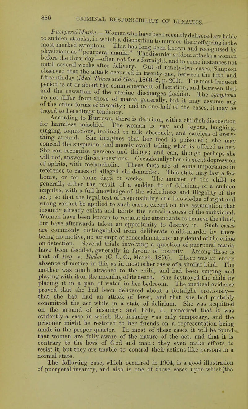 P«e?perflZMama.-Women wlio have been recently delivered are liable to sudden attacks, in which a disposition to murder the r off^^^^^^^^ niost marked symptom. This has long been known and iecSs^d^W betoie the tJmd day—often not for a fortnight, and in some instances not Ism^dXtTe^:^^^^^^^ '''I- ''^''y--^ casl^s Simpson oDsenea tliat tlie attack occurred m twenty-one betwppn iha fifti, a„.i peiiod IS at or about the commencement of lactation, and between that do d^ff''^ ' f'''''' ^i^^l^arges (lochia). The symptoms do not d flfer from those of mama generally, but it may assume any of the other forms of msanity ; and in one-half of the cases, it may be traced to hereditary tendency. According to Burrows, there is delirium, witli a childish disposition for harmless mischief. The woman is gay and joyous, laughing, smgmg, loquacious, inclined to talk obscenely, and careless of every- thing around. She imagines that her food is poisoned; she may conceal the suspicion, and merely avoid taking what is offered to her bhe can recognise persons and things; and can, though perhaps she will not, answer direct questions. Occasionally there is great depression ot spirits, with melanchoHa. These facts are of some importance in reference to cases of alleged child-murder. This state may last a few hours, or for some days or weeks. The murder of the child is generally either the result of a sudden fit of delirium, or a sudden impulse, with a full knowledge of the wickedness and illegality of the act; so that the legal test of responsibility of a knowledge of right and wrong cannot be applied to such cases, except on the assumption that insanity already exists and taints the consciousness of the individual. Women have been known to request the attendants to remove the child, but have afterwards taken an opportunity to destroy it. Such cases' are commonly distinguished from deliberate child-murder by there being no motive, no attempt at concealment, nor any denial of the crime on detection. Several trials involving a question of puerperal mania have been decided, generally in favour of insanity. Among these is that of Reg. v. Byder (C. C. C, March, 1856). There was an entire absence of motive in this as in most other cases of a similar kind. The mother was much attached to the child, and had been singing and playing with it on the morning of its death. She destroyed the child by placing it in a pan of water in her bedroom. The medical evidence proved that she had been delivered about a fortnight previously— that she had had an attack of fever, and that she had probably committed the act while in a state of delirium. She Avas acquitted on the ground of insanity: and Erie, J., remarked that it was evidently a case in which the insanity was only temporary, and the prisoner might be restored to her friends on a representation being made in the proper quarter. In most of these cases it will be found that women are fully aware of the nature of the act, and that it is contrary to the laws of God and man : they even make efforts to resist it, but they are unable to control their actions like persons in a normal state. The following case, which occurred in 1904, is a good illustration of puerperal insanity, and also is one of those cases upon which [the •