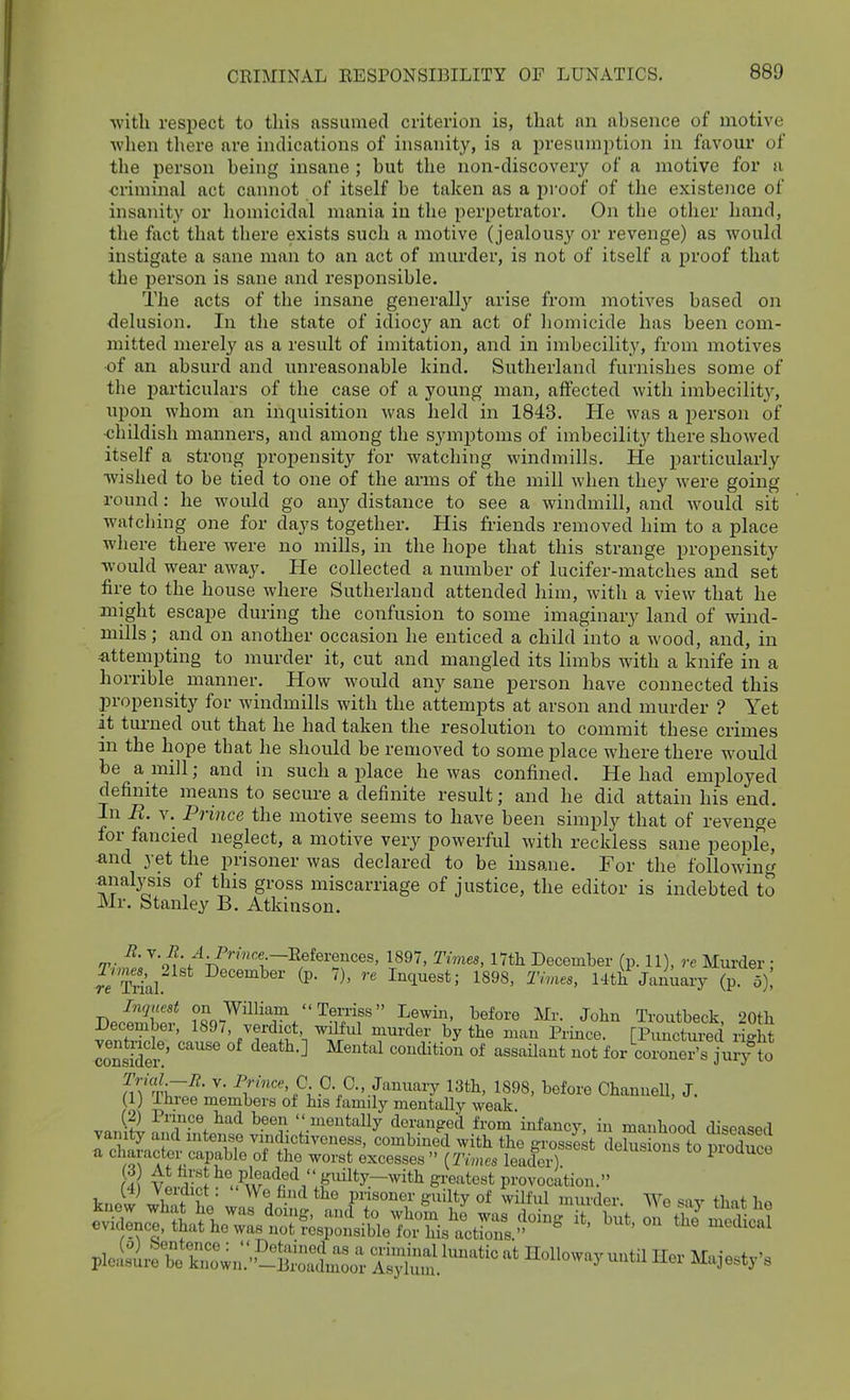 with respect to this assumed criterion is, that an absence of motive when tliere are indications of insanity, is a presumjition in favour of the person being insane ; but the non-discovery of a motive for a criminal act cannot of itself be taken as a proof of the existence of insanity or homicidal mania in the perpetrator. On the other hand, the fact that there exists such a motive (jealousy or revenge) as would instigate a sane man to an act of murder, is not of itself a proof that the person is sane and responsible. The acts of the insane generally arise from motives based on ■delusion. In the state of idiocy an act of homicide has been com- mitted merely as a result of imitation, and in imbecility, from motives •of an absurd and unreasonable kind. Sutherland furnishes some of the particulars of the case of a young man, affected with imbecilit}^ upon whom an inquisition was held in 1843. Pie was a person of ■childish manners, and among the symptoms of imbecility there showed itself a strong propensity for watching windmills. He particularly wished to be tied to one of the arms of the mill when they were going round: he would go any distance to see a windmill, and would sit watching one for days together. His friends removed him to a place where there were no mills, in the hope that this strange propensity would wear away. He collected a number of lucifer-matches and set fire to the house where Sutherland attended him, with a view that he might escape during the confusion to some imaginary land of wind- mills; and on another occasion he enticed a child into a wood, and, in 4ittempting to murder it, cut and mangled its limbs with a knife in a horrible^ manner. How would any sane person have connected this propensity for windmills with the attempts at arson and murder ? Yet it turned out that he had taken the resolution to commit these crimes in the hope that he should be removed to some place where there would be a mill; and in such a place he was confined. He had employed definite means to secure a definite result; and he did attain his end. In R. v. Prince the motive seems to have been simply that of revenge for fancied neglect, a motive very powerful with reckless sane people, and yet the prisoner was declared to be insane. For the following .anal3^sis of this gross miscarriage of justice, the editor is indebted to Mr. Stanley B. Atkinson. R. v. i?.^ Pr/«ce.-Eeferences, 1897, Times, lYtH December (p. 11), rc Murder • r^Trial ^^^^^be^- (P- 7), re Inquest; 1898. Thus, Hti January (p. 5)! Inquest on William Terriss Lewin, before Mr. John Troutbeck ^oth December, 1897, verdict wilful murder by the man Prince. [PiSS light coSi-' ''''''' ^^^^ for coroner's jmy to m'TW?' ^^•'■^^'C. C O., January 13th, 1898, before GhanneU, J. (1) Ihree members of his family mentally weak (2) Prince had been  mentally deranged from infancj', in manhood diseased vamty and intense vindictivcness, combined with the grossed deSs ons to Suce a character capable of the worst excesses  (Times leader) ^^^^^^^ ^o pioduce U^ vi,Si^ S^'^'-^^^^t provocation. t4) Veidict. We find the prisoner guilty of wilful murder We ^-iv tbnf !,«