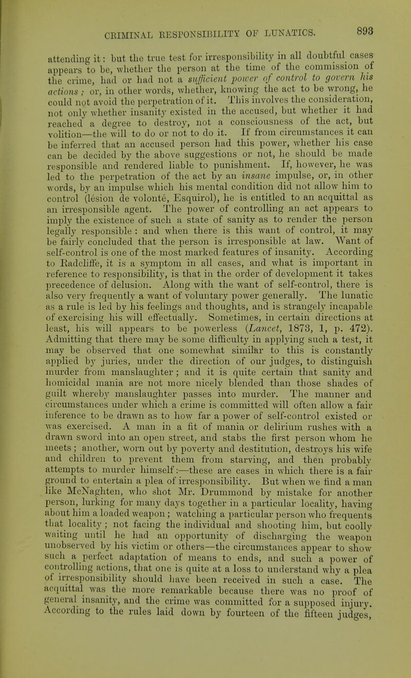 attending it: but the true test for irresponsibility in all doubtful cases appears to be, wliether the person at the time of the commission of the crime, had or had not a sufficient power of control to govern his actions ; or, in otlier words, whether, knowing the act to be wrong, he could not avoid the perpetration of it. This involves the consideration, not only whether insanity existed in the accused, but whether it had reached a degree to destro}^ not a consciousness of the act, but volition—the Avill to do or not to do it. If from circumstances it can be inferred that an accused person had this power, whether his case can be decided by the above suggestions or not, he should be made responsible and rendered liable to punishment. If, however, he was led to the perpetration of the act by an insane impulse, or, in other words, by an impulse which his mental condition did not allow him to control (lesion de volonte, Esquirol), he is entitled to an acquittal as an irresponsible agent. The power of controlling an act appears to imply the existence of such a state of sanity as to render the person legally responsible : and when there is this want of control, it may be fairly concluded that the person is irresponsible at law. Want of self-control is one of the most marked features of insanity. According to Eadcliffe, it is a symptom in all cases, and what is important in reference to resiDonsibility, is that in the order of development it takes precedence of delusion. Along with the want of self-control, there is also very frequently a want of voluntary power generally. The lunatic as a rule is led by his feelings and thoughts, and is strangely incapable of exercising his will effectuall}'. Sometimes, in certain directions at least, his will apj^ears to be powerless {Lancet, 1873, 1, j). 472). Admitting that there maj'^ be some difficulty in appl3dng such a test, it may be observed that one somewhat similar to this is constantlj' apj)lied by juries, under the direction of our judges, to distinguish murder from manslaughter ; and it is quite certain that sanity and homicidal mania are not more nicel.y blended than those shades of guilt whereby manslaughter passes into murder. The manner and circumstances under which a crime is committed will often allow a fair inference to be drawn as to how far a power of self-control existed or was exercised. A man in a fit of mania or delirium rushes with a drawn sword into an open street, and stabs the first person whom he meets; another, worn out by poverty and destitution, destroys his wife and children to prevent them from starving, and then probably attempts to murder himself:—these are cases in which there is a fair ground to entertain a plea of irresponsibility. But when we find a man like McNaghten, who shot Mr. Drummond by mistake for another person, lurking for many days together in a particular locality, having about him a loaded weapon; watching a particular person who frequents tbat locality ; not facing the individual and shooting him, but coolly waiting until he had an opportunity of discharging the w-eapon unobserved by his victim or others—the circumstances appear to show such a perfect adaptation of means to ends, and such a power of coiitrolHng actions, tliat one is quite at a loss to understand why a plea of u-responsibility should have been received in such a case. The acquittal was the more remarkable because there was no proof of general insanity, and the crime was committed for a sui)posed injury. According to the rules laid down by fourteen of the fifteen judges,'