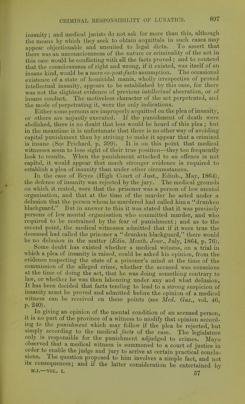 insanity; and medical jurists do not ask for more than tliis, altliougli the means by which they seek to obtain acquittals in such cases may appear objectionable and nnsuited to legal dicta. To assert that there was an unconsciousness of tlie nature or criminality of the act in this case would be conflicting with all the facts proved ; and to contend that the consciousness of right and wrong, if it existed, was itself of an insane kind, would be a mere ex-post-facto assumption. The occasional existence of a state of liomicidal mania, wholly irrespective of proved intellectual insanity, appears to be established by this case, for there was not the slightest evidence of j)reviou3 intellectual aberration, or of insane conduct. The motiveless character of the act perpetrated, and the mode of perpetrating it, were the only indications. Either some persons are improperly acquitted on the plea of insanity, or others are uiijustl,y executed. If the punishment of death were abolished, there is no doubt that less would be heard of this plea ; but in the meantime it is unfortunate that there is no other way of avoiding capital punishment than by striving to make it appear that a ci'iminal is insane (See Prichard, p. 399). It is on this point that medical witnesses seem to lose sight of their true position—they too frequently look to results. \Vhen the punishment attached to an offence is not capital, it would ajjpear that much stronger evidence is required to establish a plea of insanity than under other circumstances. In tlie case of Bryce (High Court of Just., Edinb., May, 1864), the defence of insanity was rejected by the jmy. The medical grounds on which, it rested, were that the prisoner was a person of low mental organisation, and that at the time of the murder he acted under a delusion that the person whom he murdered had called him a drunken blackguard. But in answer to this it was stated that it was precisely persons of low mental organisation who committed murder, and who required to be restrained by the fear of punishment; and as to the second point, the medical witnesses admitted that if it were true the deceased had called the prisoner a  drunken blackguard, tliere would be no delusion in the matter {Edin. Month. Jour., July, 1864, p. 76). Some doubt has existed whether a medical witness, on a trial in which a plea of insanity is raised, could be asked his opinion, from the evidence respecting the state of a prisoner's mind at the time of the commission of the alleged crime, whether the accused was conscious at the time of doing the act, that he was doing something contrary to law, or whether he was then labouring under any and what delusion. It has been decided that facts tending to lead to a strong suspicion of insanity must be proved and admitted before the opinion of a medical witness can be received on these points (see Med. Gaz., vol. 46, p. 240). _ In giving an opinion of the mental condition of an accused person, it is no part of the province of a witness to modify that opinion accord- ing to the jJunishment which may follow if the plea be rejected, but simply according to the medical facts of the case. The legislature only IS responsible for the punishment adjudged to crimes. Mayo observed that a medical witness is summoned to a court of justice in order to^enable the judge and jury to arrive at certain practical conclu- sions. The question proposed to him involves a simple fact, and not Its consequences; and if the latter consideration be entertained by M.J.—VOL. I. nn