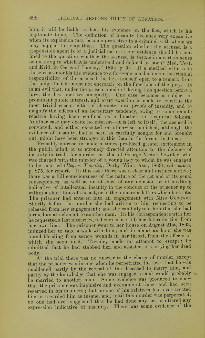 liini, it will be liable to bias his evidence on tlie fact, which is his legitimate topic. The definition of insanitj' becomes very expansive when its expansion may become protective to a criminal with whom we may happen to sympathise. The question whether the accused is a responsible agent is of a judicial nnture ; our evidence sliould be con- fined to the question whether the accused is insane in a certain sense or meaning in which it is understood and defined by law ( Med. Test, and Evid. in Cases of Lunacy, 1854, p. 9). If a medical witness iii these cases moulds his evidence to a foregone conclusion on the criminal responsibility of the accused, he lays himself open to a remark from the judge that he must not encroach on the functions of the jury. It is an evil that, under the present mode of laying this question before a jury, the law operates unequally. One case becomes a subject of prominent public interest, and every exertion is made to construe the most trivial eccentricities of character into proofs of insanity, and to magnify the effects of an hereditary tendency, owing to some remote relative having been confined as a lunatic; an acquittal follows. Another case may excite no interest—it is left to itself; the accused is convicted, and either executed or otherwise punished, although the evidence of insanity, had it been as carefully sought for and brought out, might have been stronger in this than in the former instance. Probably no case in modern times produced greater excitement in the public mind, or so strongly directed attention to the defence of insanity in trials for murder, as that of George Victor Townley, who was charged with the murder of a young lad}'- to whom he was engaged to be married {Reg. v. Townley, Derby Wint. Ass., 1863), vide supra, p. 875, for report. In this case there was a clear and distinct motive; there was a full consciousness of the nature of the act and of its penal consequences, as well as an absence of any delusion or of anything indicative of intellectual insanity in the conduct of the prisoner up to within a short time of the act, or in the numerous letters which he wrote. The prisoner had entered into an engagement with Miss Goodwin. Shortly before the murder she had written to him requesting to be released from her engagement; and she candidly told him that she had formed an attachment to another man. In his correspondence with her he requested a last interview, to hear (as he said) her determination from her own lips. The prisoner went to her house on August 21st, 1863, induced her to take a walk with him; and in about an hour she was found bleeding from severe wounds in her throat, from the effects of which she soon died. Townley made no attempt to escape: he admitted that he had stabbed her, and assisted in carrying her dead bod}^ At the trial there was no answer to the charge of murder, except that the prisoner was insane when he perpetrated the act; that he was maddened partly by the refusal of the deceased to marry him, and partly by the knowledge that she was engaged to and would probably be married to another man. Some evidence was produced to show that the prisoner was impulsive and excitable at times, and had been resei-ved in his manners ; but no one of his relatives had ever treated him or regarded him as insane, and, until this murder was perpetrated, no one had ever suggested that he had done any act or uttered any expression indicative of insanity. There was some evidence of the