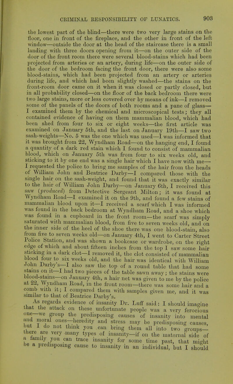 the lowest part of the blind—thei'e were two very large stains on the floor, one in front of the fireplace, and the other in front of the left window—outside the door at the head of the staircase there is a small landing with three doors opening from it—on the outer side of the door of the front room there were several blood-stains which had been projected from arteries or an arter}'^, during life—on the outer side of the door of the bedroom facing the front door, there were also some blood-stains, which had been projected from an artery or arteries during life, and which had been slightly washed—the stains on the front-room door came on it when it was closed or partly closed, hut in all iH'obability closed—on the floor of the back bedroom there were two large stains, more or less covered over by means of ink—I removed some of the panels of the doors of both rooms and a pane of glass— I examined them by the chemical and microscopical tests; they all contained evidence of having on them mammalian blood, which had been shed from four to six or eight weeks—the first article was examined on January 5th, and the last on January 19th—I saw two sash-weights—No. 5 was the one which was used—I was informed that it was brought from 22, Wyndham Eoad—on the hanging end, I found a quantity of a dark red stain which I found to consist of mammalian blood, which on January 5th was from four to six weeks old, and sticking to it by one end was a single hair which I have now with me— I requested the police to bring me samples of the hair from the heads of William John and Beatrice Darby—I compared those with the single hair on the sash-weight, and found that it was exactly similar to the hair of William John Darbj^—on January 6th, I received this saw {produced) from Detective Sergeant Milton; it was found at Wyndham Eoad—I examined it on the 9th, and found a few stains of mammalian blood upon it—I received a scarf which I was informed Avas found in the back bedroom at W^yndham Eoad, and a shoe which was found in a cupboard in the front room—the scarf was simply saturated with mammalian blood, from five to seven weeks old, and on the inner side of the heel of the shoe there was one blood-stain, also from five to seven weeks old—on January 4th, I went to Carter Street Pohce Station, and was shown a bookcase or wardrobe, on the right edge of which and about fifteen inches from the top I saw some hair sticking m a dark clot—I removed it, the clot consisted of mammahan blood four to six weeks old, and the hair was identical with William John Darty's—I also saw the top of a round table that had some stains on It—I had two pieces of the table sawn away; the stains were !°oo ^f January 4th, a hair net was given to me by the police at 22, Wyndham Eoad, m the front room—there was some hair and a comb with It; I compared them with samples given me, and it was similar to that of Beatrice Darby's. As regards evidence of insanity Dr. Luff said: I should imagine that the attack on these unfortunate people was a very ferocious one—we group the predisposing causes of insanity into mental and moral ones—heredity and stress may be predisposing causes, but I do not think you can bring them all into two groups- there are very -many types of insanity-if on the maternal' side of a family you can trace insanity for some time past, that might be a predisposing cause to insanity in an individual, but I should