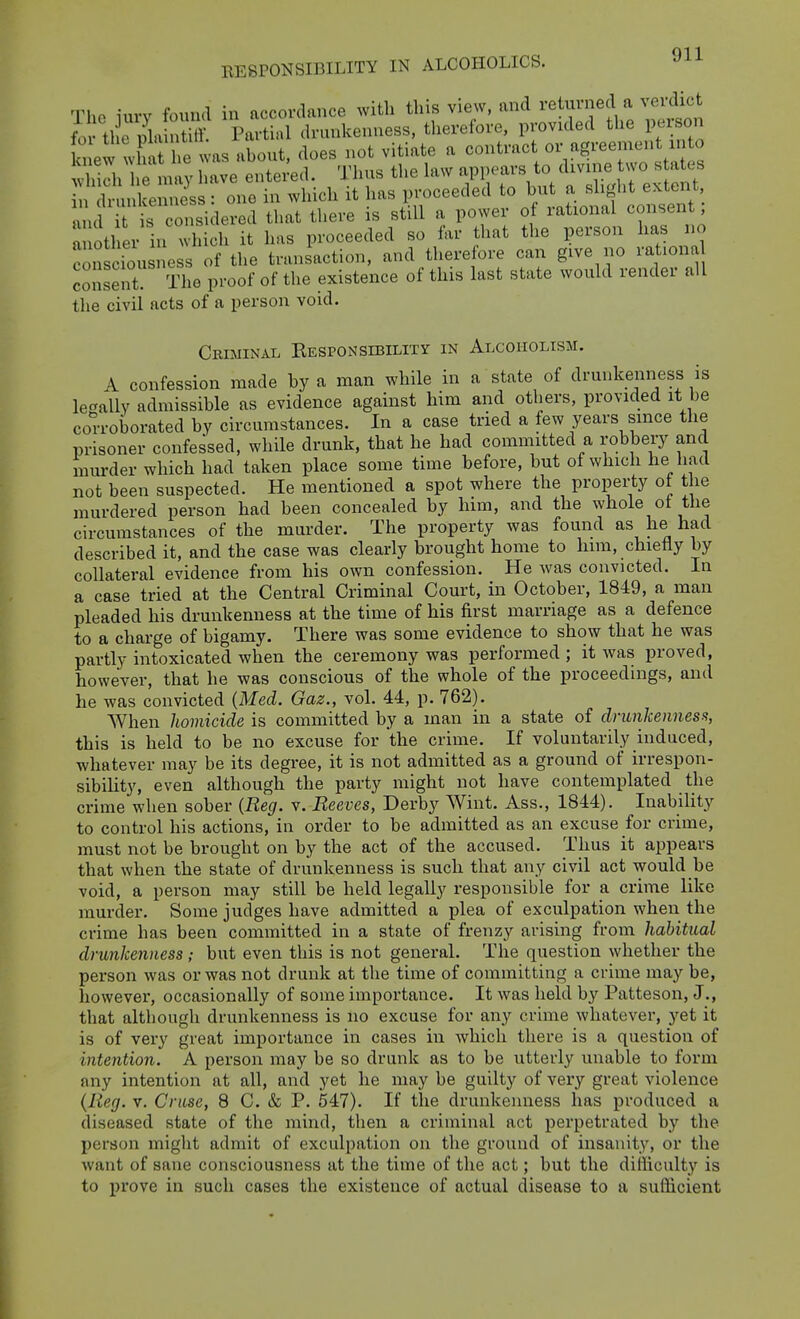 Tlio iurv found in accordance with this view, and retunied a verdict fm the phv S Partial drunkenness, therefore, provided the person Iw vha e was about, does not vitiate a co^^^-^^/V^-^; Si e may have entered. Thus the law appears to divine two s ates cltnkenuiss : one in which it has proceeded to ^u ,a d and it is considered that there is still a power of rational consent, a ll er in which it has proceeded so far that the person has no consciou ness of the transaction, and therefore can give no rat.ona consent The proof of the existence of this last state would render all the civil acts of a person void. Criminal Eesponsibility in Alcoholism. A confession made by a man while in a state of drunkenness is lesally admissible as evidence against him and others, provided it be corroborated by circumstances. In a case tried a few years since the prisoner confessed, while drunk, that he had committed a robbery and murder which had taken place some time before, but of which he had not been suspected. He mentioned a spot where the propei;ty ot the murdered person had been concealed by him, and the whole ot the circumstances of the murder. The property was found as he had described it, and the case was clearly brought home to him. chietiy by collateral evidence from his own confession. He was convicted. In a case tried at the Central Criminal Court, in October, 1849. a man pleaded his drunkenness at the time of his first marriage as a defence to a charge of bigamy. There was some evidence to show that he was partly intoxicated when the ceremony was performed ; it was proved, however, that he was conscious of the whole of the proceedings, and he was convicted (Med. Gaz., vol. 44, p. 762). When homicide is committed by a man in a state of dnuikennesfi, this is held to be no excuse for the crime. If voluntarily induced, whatever may be its degree, it is not admitted as a ground of irrespon- sibiHty, even although the party might not have contemplated the crime when sober {Reg. v. Reeves, Derby Wint. Ass., 1844). Inability to control his actions, in order to be admitted as an excuse for crime, must not be brought on by the act of the accused. Thus it appears that when the state of drunkenness is such that any civil act would be void, a person may still be held legally responsible for a crime like murder. Some judges have admitted a plea of exculpation when the crime has been committed in a state of frenzy arising from habitual drunkenness ; but even this is not general. The question whether the person was or was not drunk at the time of committing a crime may be, however, occasionally of some importance. It was held by Patteson, J., that although drunkenness is no excuse for any crime whatever, yet it is of very great im]3ortance in cases in which there is a question of intention. A person may be so drunk as to be utterly unable to form any intention at all, and yet he may be guilty of very great violence {Reg. V. Cruse, 8 C. & P. 547). If the drunkenness has produced a diseased state of the mind, then a criminal act perpetrated by the person might admit of exculpation on the ground of insanity, or the want of sane consciousness at the time of the act; but the difficulty is to i)rove in such cases the existence of actual disease to a sufficient