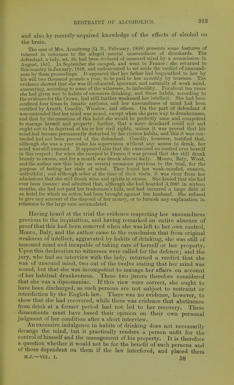 and also b}' recently acquired knowledge of the effects of alcohol on the brain. The case of Mrs. Armstrong (Q. B., February, 1858) presents some features of interest in roforonce to the allogoil montiil unsoundness of drunkards. The defendant, a hidy, £et. 58, had been (loclurod of unsound mind by a commission in August, 1857. In September she osuuped, and went to France: she returned to this'country in January, 1858, and endoavoured to set aside the verdict of unsound- ness by these proceedings. It appeared that her father had bequeathed to her by his wiU two thousand pounds a year, to be paid to her monthly by trustees. Tlie evidence showed that she was ill-educated, ignorant, and naturally of weak mind, amounting, accorduig to some of the witnesses, to imbecility. Forabout ten years she had given waj- to habits of excessive drinking, and these habits, according to the evidence for the Crown, had still further weakened her intellect. She had been confined four times in lunatic asylums, and her unsoundness of mind had been certified by Arnott, Conolly, Winslow, and others. On the part of defendant it was contended that her mind was sound, except when she gave way to drunkenness, and that by the cessation of this habit she would be perfectly sane and competent to manage herself and property: further, that a mere drunkard could not and ought not to be deprived of his or her civil rights, unless it was proved that his mind had become permanently disturbed by his vicious habits, and this it was con- tended had not been proved of the defendant. Conolly, however, testified that, although she was a year under his supervision without any access to drink, her mind was still imsoimd. It appeared also that she exercised no control over herself in this respect; for when she escaped to France it was proved that she still drank brandy to excess, and for a month was drunk almost daily. Monro, Baly, Wood, and the author saw this lady on several occasions previous to the trial, for the piu'pose of testing her state of mind. They found her weak-minded, evasive, untruthful; and although sober at the time of their visits, it was clear from her admissions that she still di'ank wine and spirits in excess. She denied that she had ever been insane; and admitted that, although she had hoarded 3,200/. in sixteen months, she had not paid her tradesmen's bills, and had incurred a large debt at an hotel for which an action had been brought against her husband. She refused to give any account of the disposal of her money, or to furnish any explanation in reference to the large sum accumulated. Having heard at the trial the evidence respecting her unsoundness previous to the inquisition, and having remarked an entire absence of proof that this had been removed when she was left to her own control, Monro, Baly, and the author came to the conclusion that from original weakness of intellect, aggravated by habits of drinking, she was still of unsound mind and incapable of taking care of herself or her property. Upon this declaration no witnesses were called for the defence; and the jury, who had an interview with the lady, returned a verdict that she was of unsound mind, two out of the twelve stating that her mind was sound, but that she was incompetent to manage her affairs on account of her habitual drunkenness. These two jurors therefore considered that she was a dipsomaniac. If this view were correct, she ought to have been discharged, as such persons are not subject to restraint or interdiction by the EngUsh law. There was no evidence, however, to show that she had recovered, while there was evidence that abstinence from drink at a former period had not led to her recovery. These dissentients must have based their opinion on their own personal judgment of her condition after a short interview. An excessive indulgence in habits of drinking does not necessarily derange the mind, but it practically renders a person unfit for the control of himself and the management of his property. It is therefore a question whether it would not be for the benefit of such persons and of those dependent on them if the law interfered, and placed them M.J.—VOL. I. gg