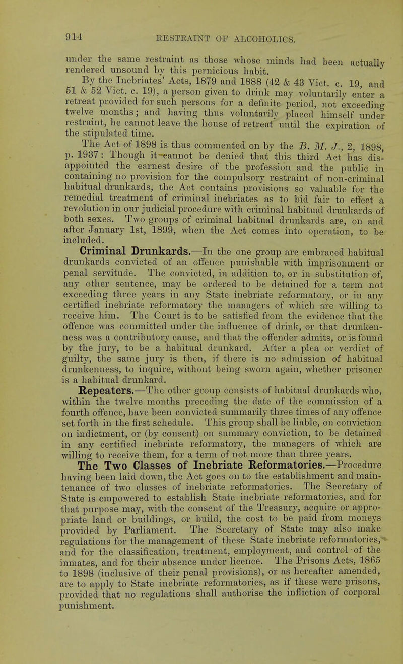 under tlie same restraint as those whose minds had been actually rendered unsound by this pernicious liabit. By the Inebriates' Acts, 1879 and 1888 (42 & 43 Vict. c. 19, and 51 & 52 Vict. c. 19), a person given to drink may voluntarily enter a retreat provided for such persons for a definite period, not exceeding twelve months; and having thus voluntarily placed himself under restraint, he cannot leave the house of retreat until the expiration of the stipulated time. The Act of 1898 is thus commented on by the B. M. J., 2, 1898, p. 1937 : Though it-eanuot be denied that this third Act has dis- appointed the earnest desire of the profession and the public in containing no provision for the compulsory restraint of non-criminal habitual drunkards, the Act contains provisions so valuable for the remedial treatment of criminal inebriates as to bid fair to effect a revolution in our judicial procedure with criminal habitual drunkards of both sexes. Two groups of criminal habitual drunkards are, on and after January 1st, 1899, when the Act comes into operation, to be included. Criminal Drunkards.—In the one group are embraced habitual drunkards convicted of an offence punishable with imprisonment or penal servitude. The convicted, in addition to, or in substitution of, any other sentence, may be ordered to be detained for a term not exceeding three years in any State inebriate reformatory, or in any certified inebriate reformatory the managers of which are willing to receive him. The Court is to be satisfied from the evidence that the offence was committed under the influence of drink, or that drunken- ness was a contributory cause, and that the offender admits, or is found by the jury, to be a habitual drunkard. Alter a plea or verdict of guiltj'', the same jury is then, if there is no admission of habitual drunkenness, to inquire, without being sworn again, whether prisoner is a habitual drunkard. Repeaters.—The other group consists of habitual drunkards who, within the twelve months jirecediug the date of the commission of a fourth offence, have been convicted summarilj'- three times of any offence set forth in the first schedule. This group shall be liable, on conviction on indictment, or (by consent) on summar}'^ conviction, to be detained in any certified inebriate reformatory, the managers of which are willing to receive them, for a term of not more than three j'ears. The Two Classes of Inebriate Reformatories.—Procedure having been laid down, the Act goes on to the establishment and main- tenance of two classes of inebriate reformatories. The Secretary of State is empowered to establish State inebriate reformatories, and for that purpose may, with the consent of the Treasury, acquire or appro- priate land or builduigs, or build, the cost to be paid from moneys provided by Parliament. The Secretary of State may also make regulations for the management of these State inebriate reformatories, *- and for the classification, treatment, employment, and control of the inmates, and for their absence under licence. The Prisons Acts, 1865 to 1898 (inclusive of their penal provisions), or as hereafter amended, are to apply to State inebriate reformatories, as if these were prisons, provided that no regulations shall authorise the infliction of corporal punishment.