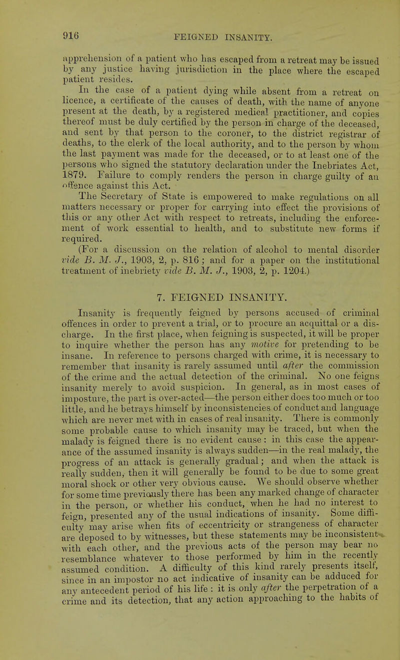 iippreliension of a patient who 1ms escaped from a retreat may be issued l>y /iy justice Laving jurisdiction in the place where the escaped patient resides. In the case of a patient dying while absent from a retreat on licence, a certificate of the causes of death, with the name of anyone present at the death, by a registered medical practitioner, and copies thereof must be duly certified by the person in charge of the deceased, and sent by that person to the coroner, to the district registrar of deaths, to the clerk of the local authority, and to the person by whom the last payment was made for the deceased, or to at least one of the persons who signed the statutory declaration under the Inebriates Act, 1879. Failure to comply renders the person in charge guilty of an nft'snce against this Act. The Secretary of State is empowered to make regulations on all matters necessary or proper for carrying into effect the provisions of this or any other Act with respect to retreats, including the enforce- ment of work essential to health, and to substitute new forms if required. (For a discussion on the relation of alcohol to mental disorder vide B. M. J., 1903, 2, p. 816 ; and for a paper on the institutional treatment of inebriety vide B. M. J., 1903, 2, p. 1204.) 7. FEIGNED INSANITY. Insanit3' is frequentlj' feigned by persons accused of criminal offences in order to prevent a trial, or to procure an acquittal or a dis- charge. In the first place, when feigning is suspected, it will be proper to inquire whether the person has any motive for pretending to be insane. In reference to persons charged with crime, it is necessary to remember that insanit}'^ is rarely assumed until after the commission of the crime and the actual detection of the criminal. No one feigns insanity merely to avoid suspicion. In general, as in most cases of imposture, the part is over-acted—the person either does too much or too little, and he betrays himself by inconsistencies of conduct and language which are never met with in cases of real insanity. There is commonly some probable cause to which insanity may be traced, but when the malady is feigned there is no evident cause : in this case the appear- ance of the assumed insanity is always sudden—in the real malady, the progress of an attack is generally gradual; and when the attack is really sudden, then it will generally be found to be due to some great moral shock or other very obvious cause. We should observe whether for some time previously there has been any marked change of character in the person, or whether his conduct, when he had no interest to feign, presented any of the usual indications of insanity. Some diffi- culty may arise when fits of eccentricity or strangeness of character are deposed to by witnesses, but these statements may be inconsistent-*, with each other, and the previous acts of the person may bear no resemblance whatever to those performed by him in the recently assumed condition. A difficulty of this kind rarely presents itselt, since in an impostor no act indicative of insanity can be adduced for any antecedent period of his life : it is only after the perpetration of a crime and its detection, that any action approaching to the habits of