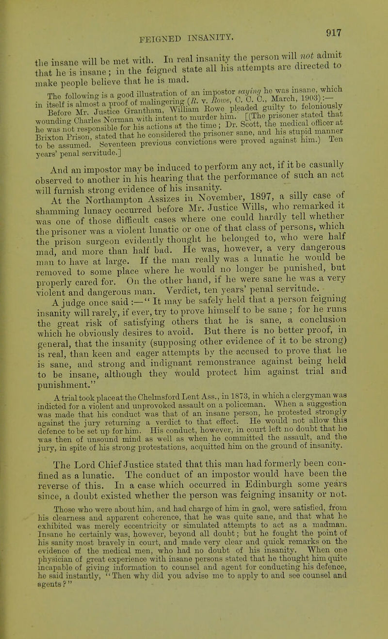 tl.e insane will be met with. In veal insanity the person will noi admit that he insane; in the feigned state all his attempts are directed to make people believe that he is mad. The foUowmg « a good illustmBon of an taP°*'K'-g^^^^^^^^ To S Assumed. Seventeen previous convictions were proved agamst him.) Ten years' penal servitude.] And an impostor may be induced to perform any act, if it be casually observed to another in his hearing that the performance of such an act will furnish strong evidence of his insanity. At the Northampton Assizes in November 1897, a silly case of shamming lunacy occurred before Mr. Justice Wills, who remarked i was one of those difBcult cases where one could hardly tell whethei the prisoner was a violent lunatic or one of that class of persons, which the prison surgeon evidently thought he belonged to, who were half mad and more than half bad. He was, however, a veiy dangerous man to have at large. If the man really was a lunatic he_ would be removed to some place where he would no longer be punished, but properly cared for. On the other hand, if he were sane he was a very violent and dangerous man. Verdict, ten years' penal servitude.^ A judge once said :— It may be safely held that a person feigning insanity will rarely, if ever, try to prove himself to be sane ; for he runs the great risk of satisfying others that he is sane, a conclusion which he obviously desires to avoid. But there is no better proof, in general, that the insanity (supposing other evidence of it to be strong) is real, than keen and eager attempts by the accused to prove that he is sane, and strong and indignant remonstrance against being held to be insane, although they would protect him against trial and punishment. A trial took place at the Chelmsford Lent Ass., in 1873, in which a clergyman was indicted for a violent and unprovoked assault on a policeman. When a suggestion was made that his conduct was that of an insane person, he protested sti-ongly against the 3 my returning a verdict to that effect. He would not allow this defence to be set up for him. His conduct, however, in coui-t left no doubt that he was then of unsound mind as well as when he committed the assault, and the jury, in spite of his strong protestations, acquitted him on the ground of insanity. The Lord Chief Justice stated that this man had formerly been con- fiued as a lunatic. The conduct of an impostor would have been the reverse of this. In a case which occurred in Edinburgh some years since, a doubt existed whether the person was feigning insanity or not. Those who were about him, and had charge of him in gaol, were satisfied, from his clearness and apparent coherence, that he was quite sane, and that what he exhibited was merely eccentricity or simulated attempts to act as a madman. Insane he certainly was, however, beyond all doubt; but he fought the point of his sanity most bravely in court, and made very clear and c^uick remarks on the evidence of the medical men, who had no doubt of his insanity. When one physician of gi-eat experience with insane persons stated that he thought him quito mcapable of giving information to counsel and agent for conducting his defence, ho said instantly, Then why did you advise mo to apply to and see counsel and agents ?