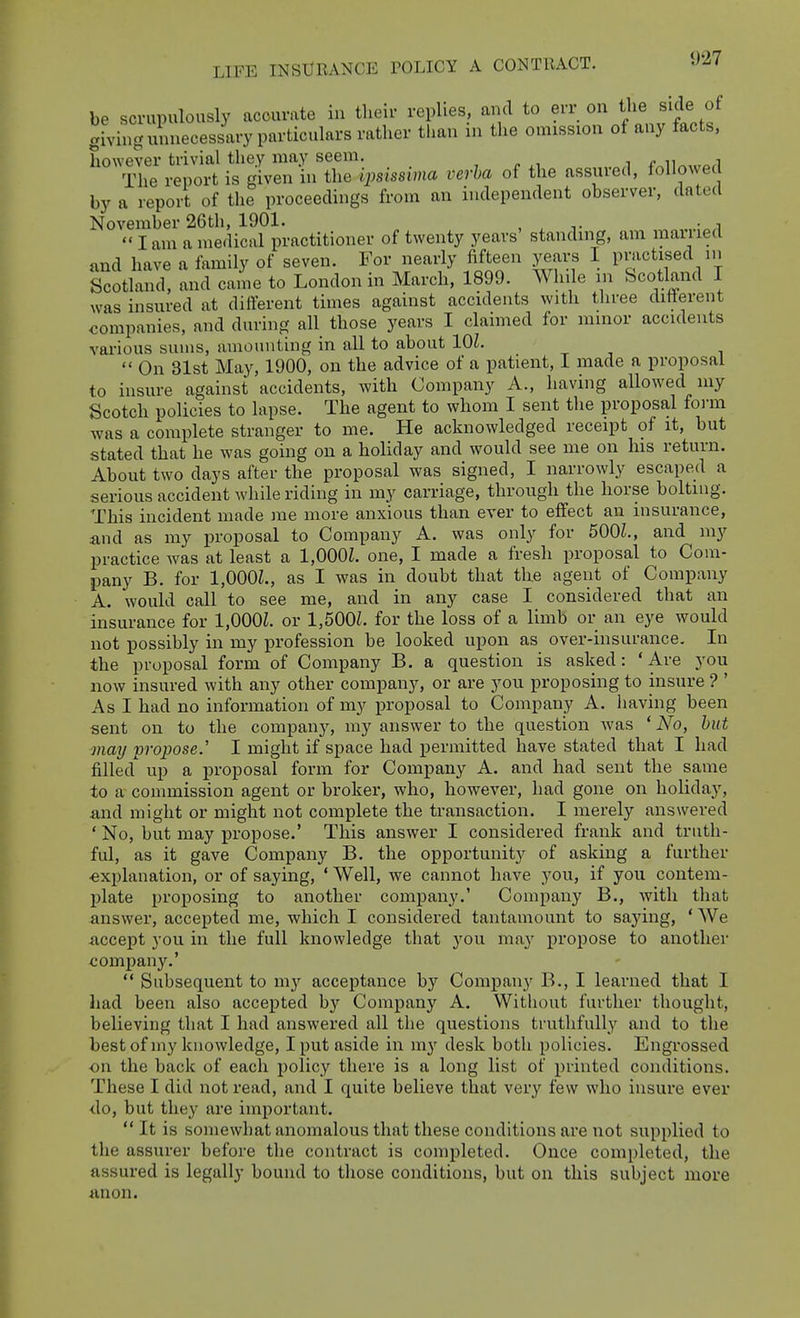 be sci-upulously accurate in their replies, and to err on the side of giving unnecessary particulars rather tlian in the omission of any facts, however trivial they may seem. , /. n i The report is given in the ijysissima verba of the assured, followed by a report of the proceedings from an independent observer, dated November 26th, 1901. , ^ ^. , . , lam a medical practitioner of twenty years' standing, am maiued and have a family of seven. For nearly fifteen years I pmctised in Scotland, and came to London in March, 1899. While m Scotland I was insured at difierent times against accidents with tliree difierent companies, and during all those years I claimed for minor accidents various sums, amounting in all to about lOZ.  On 31st May, 1900, on the advice of a patient, I made a proposal to insure against accidents, with Company A., having allowed my Scotch policies to lapse. The agent to whom I sent the proposal form was a complete stranger to me. He acknowledged receipt of it, but stated that he was going on a holiday and would see me on his return. About two days after the proposal was signed, I narrowly escaped a serious accident while riding in my carriage, through the horse bolting. This incident made me more anxious than ever to effect an insurance, and as my proposal to Company A. was only for 500Z., and my practice was at least a 1,000Z. one, I made a fresh proposal to Com- pany B. for 1,000Z., as I was in doubt that the agent of Company A. would call to see me, and in any case I considered that an insurance for 1,000Z. or 1,500Z. for the loss of a limb or an eye would not possibly in my profession be looked upon as over-insurance. In the proposal form of Company B. a question is asked: 'Are you now insured with any other company, or are you proposing to insure ? ' As I had no information of my proposal to Company A. having been sent on to the company, my answer to the question was * No, hut may 'propose.' I might if space had permitted have stated that I had filled up a proposal form for Company A. and had sent the same to a- commission agent or broker, who, however, had gone on holiday, and might or might not complete the transaction. I merely answered ' No, but may propose.' This answer I considered frank and truth- ful, as it gave Company B. the opportunity of asking a further ■explanation, or of saying, ' Well, we cannot have you, if you contem- plate proposing to another company.' Company B., with that answer, accepted me, which I considered tantamount to saying, ' We accept you in the full knowledge that you ma}' propose to another company.'  Subsequent to my acceptance by Company B., I learned that I had been also accepted by Company A. Without further thought, believing that I had answered all the questions tiuthfully and to the best of my knowledge, I put aside in m}' desk both policies. Engrossed on the back of each policy there is a long list of printed conditions. These I did not read, and I quite believe that very few who insure ever <lo, but they are important.  It is somewhat anomalous that these conditions are not supplied to the assurer before the contract is completed. Once completed, the assured is legally bound to tliose conditions, but on this subject more anon.