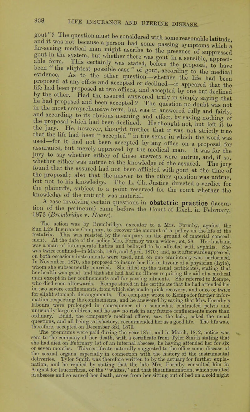 gout ? The question must be considered with some reasonable latitude and It was not because a person had some passing symptoms wh ch a far-seeing medical man might ascribe to the prelence of Tuppre^^^^^ abTe form' V' ^^^t^^^^' '''^^'^ gout in a sensible, apprect able foim. ll is certamly was stated, before the proposal to have been the s ightest possible case  of gout, according to th; medfcal evidence As to the other question-whether the life had been proposed at any office and accepted or declined-it appeared that the fe had been proposed at two offices, and accepted by one but declined by the other. Had the assured answered truly in simply saying that he had proposed and been accepted ? The question no doubt wis not m the most comprehensive form, but was it answered fully and fairly and according to its obvious meaning and effect, by saying nothing of the proposal which had been declined. He thought not, but left it to ^^'n^''''''''''^''' ■t^ougl^t further that it was not strictly true that the life had been  accepted  in the sense in which the word was used—for it nad not been accepted by any office on a proposal for assurance, but merely approved by the medical man. It was for the jury to say whether either of these answers were untrue, and, if so whether either was untrue to the knowledge of the assured. The jury found that the assured had not been afflicted with gout at the time of the proposal; also that the answer to the other question was untrue, but not to his knowledge. The L. Ch. Justice directed a verdict for the plamtifis, subject to a point reserved for the court whether the knowledge of the untruth was material. A case involving certain questions in obstetric practice (lacera- tion of the perineum) came before the Court of Exch. in February, 1873 {Brembridge v. Hoare). The action was by Brembridge, executor to a Mi'S. Formby, against the bun Life Insurance Company, to recover the amount of a policy on the life of the testatiix. This was resisted by the company on the groimd of material conceal- ment. At the date of the policy Mrs. Formby was a widow, set. 28. Her husband was a man of intemperate habits and believed to be affected with sj'philis. She was twice confined—in March, 1867, and April, 1870 ; and, as it afterwards appeared, on both occasions instruments were used, and on one craniotomy was performed. In November, 1870, she proposed to insui'e her life in favour of a physician (Lyle), whom she subsequently married. She filled up the usual certificates, stating that her health was good, and that she had had no illness requiring the aid of a medical man except in her confinements and for passing ailments. She referred to Kempe, who died soon afterwards. Kempe stated in his certificate that he had attended her in two severe confinements, from which she made quick recovery, and once or twice for slight stomach derangements. The company wrote to Kempe for fui-ther infor- mation respecting the confinements, and he answered by saying that Mrs. Formby's laboui's were prolonged in consequence of a somewhat contracted pelvis and imusually large childi-en, and he saw no risk in anyfutui-e confinements more than ordinary. Eudd, the company's medical officer, saw the lady, asked the usual questions, and all being satisfactory, recommended her as a good life. The hfe was, therefore, accepted on December 3rd, 1870. The premiums were paid duiing the year 1871, and in March, 1872, notice was sent to the company of her death, with a certificate from Tyler Smith stating that she had died on February 1st of an internal abscess, he having attended her for six or seven mouths. This certificate natui'aUy suggested to the ofiice some disease of the sexual organs, especiallj'^ in connection with the history of the instrumental deliveries. Tj'ler Smith was therefore written to by the actuary for fui-ther expla- nation, and he replied by stating that the late Mrs. Formby consulted him in August for loucorrhoea, or the  whites, and that the inflammation, which resulted in abscess and so caused her death, arose from her sitting out of bed on a cold m'ght