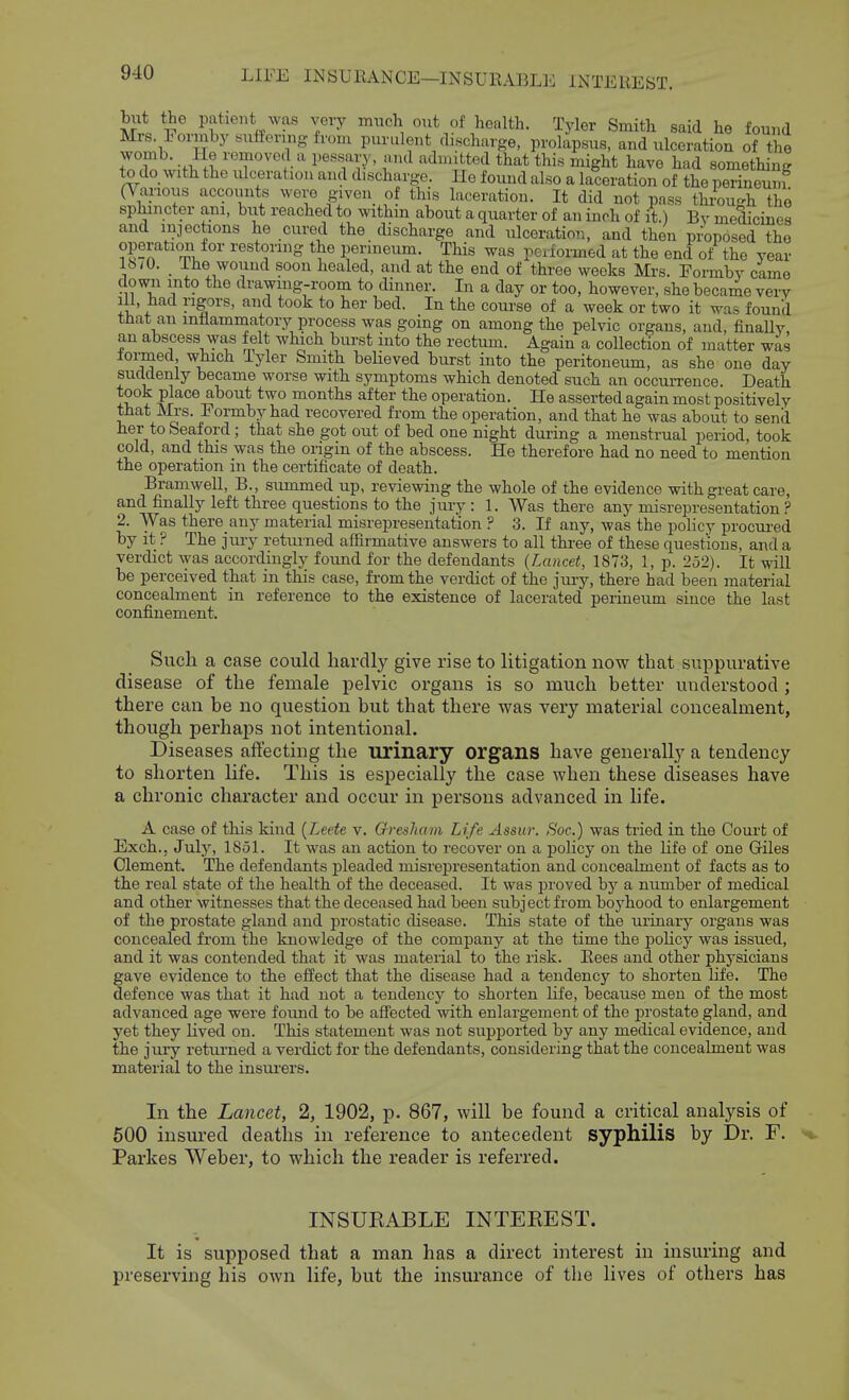 but the patient was very mucli ont of health. Tyler Smith said he found Mrs. Forinby siiffenng from purulent discharge, prolapsus, and ulceration of the 7T -.ill ''T'^^i  ^'^ ^'^tted that this might have had something to do with the ulceration and discharge. Ue found also a laceration of the perineum (Various accounts wore given of this laceration. It did not pass throu-h the sphincter am, but reached to withm about a quarter of an inch of it.) Bv melicines and injections he cured the discharge and ulceration, and then p^posed the operation for restoring the perineum. This was performed at the end of the year 16/0. The wound soon healed, and at the end of three weeks Mrs. Formby came down into the drawing-room to dinner. In a day or too, however, she became very 111, had rigors, and took to her bed. In the course of a week or two it M^as found that an inflammatory process was going on among the pelvic organs, and, finally, an abscess was felt which burst into the rectum. Again a collection of matter was lormed which lyler Smith believed burst into the peritoneum, as she one day suddenly became worse with symptoms which denoted such an occuiTence. Death took place about two months after the operation. He asserted again most positively that Mrs. Formby had recovered from the operation, and that he was about to send her to Seaford; that she got out of bed one night during a menstrual period, took cold, and this was the origin of the abscess. He therefore had no need to mention the operation in the certificate of death. Bramwell, B., summed up, reviewing the whole of the evidence with great care, and finally left three questions to the jury : 1. Was there any misrepresentation ? 2. Was there any material misrepresentation ? 3. If any, was the policy procui-ed by it ? The jiuy returned affirmative answers to all three of these questions, and a verdict \yas accordingly found for the defendants (Lancet, 1873, 1, p. 252). It will be perceived that in this case, from the verdict of the juiy, there had been material concealment in reference to the existence of lacerated perineum since the last confinement. Such a case could hardly give rise to litigation now that suppurative disease of the female pelvic organs is so much better understood ; there can be no question but that there was very material concealment, though perhaps not intentional. Diseases affecting the urinary organs have generally a tendency to shorten life. This is especially the case when these diseases have a chronic character and occur in persons advanced in life. A case of this kind {Leete v. Gresliam Life Assur. Soc.) was tried in the Court of Exch., July, 1851. It was an action to recover on a policy on the life of one Giles Clement. The defendants jDleaded misrepresentation and concealment of facts as to the real state of the health of the deceased. It was proved by a number of medical and other witnesses that the deceased had been subject from boyhood to enlargement of the prostate gland and prostatic disease. This state of the urinary organs was concealed from the knowledge of the company at the time the policy was issued, and it was contended that it was material to the risk. Eees and other physicians gave evidence to the effect that the disease had a tendency to shorten life. The defence was that it had not a tendency to shorten life, because men of the most advanced age were found to be affected with enlargement of the jDrostate gland, and yet they lived on. This statement was not supported by any medical evidence, and the jury returned a verdict for the defendants, considering that the concealment was material to the insui-ers. In the Lancet, 2, 1902, p. 867, will be found a critical analysis of 500 insured deaths in reference to antecedent syphilis by Dr. F. Parkes Weber, to which the reader is referred. INSUEABLE INTEEEST. It is supposed that a man has a direct interest in insuring and preserving his own life, but the insurance of the lives of others has