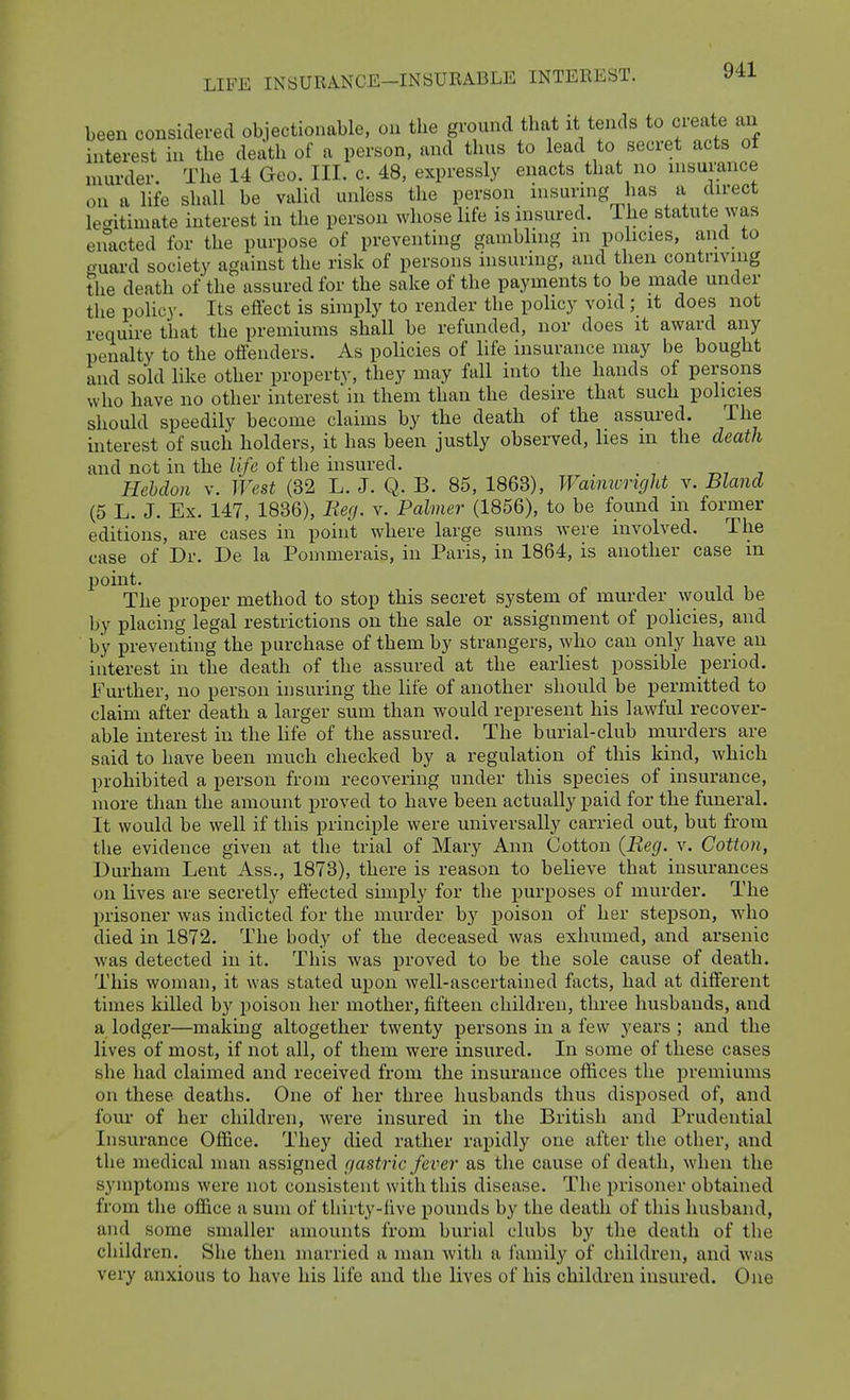 been considered objectionable, on the ground that it tends to CLeate an interest in the death of a person, and thus to lead to secret acts of murder. The 14 Geo. III. c. 48, expressly enacts that no insurance on a life shall be valid unless the person insuring has a direct legitimate interest in the person whose life is insured. Ihe statute was enacted for the purpose of preventing gambling m policies, and to guai-d society against the risk of persons insuring, and then contriving the death of the assured for the sake of the payments to be made under the policy. Its effect is simply to render the policy void; it does not require that the premiums shall be refunded, nor does it award any penalty to the offenders. As policies of life insurance may be bought and sold like other property, they may fall into the hands of persons who have no other interest in them than the desire that such policies should speedily become claims by the death of the assured. The interest of such holders, it has been justly observed, lies m the death and not in the Zi/c of the insured. Hebclon v. West (32 L. J. Q. B. 85, 1863), Wamwright v. Bland (5 L. J. Ex. 147, 1836), Beg. v. Palmer (1856), to be found m former editions, are cases in point where large sums were involved. The case of Dr. De la Pommerais, in Paris, in 1864, is another case m point. The proper method to stop this secret system of murder would be by placing legal restrictions on the sale or assignment of policies, and by preventing the purchase of them by strangers, who can only have an interest in the death of the assured at the earliest possible period. Further, no person insuring the life of another should be permitted to claim after death a larger sum than would represent his lawful recover- able interest in the life of the assured. The burial-club murders are said to have been much checked by a regulation of this kind, which prohibited a person from recovering under this species of insurance, more than the amount proved to have been actually paid for the funeral. It would be well if this principle were universally carried out, but from the evidence given at the trial of Mary Ann Cotton {Beg. v. Cotton, Durham Lent Ass., 1873), there is reason to believe that insurances on lives are secretly effected simply for the purposes of murder. The prisoner was indicted for the murder by poison of her stepson, Avho died in 1872. The body of the deceased was exhumed, and arsenic was detected in it. This was proved to be the sole cause of death. This woman, it was stated upon well-ascertained facts, had at different times lulled by poison her mother, fifteen children, three husbands, and a lodger—making altogether twenty persons in a few years ; and the lives of most, if not all, of them were insured. In some of these cases she had claimed and received from the insurance offices the premiums on these deaths. One of her three husbands thus disposed of, and four of her children, were insured in the British and Prudential Insurance Office. They died rather rapidly one after the other, and the medical man assigned gastric fever as the cause of death, when the symptoms were not consistent with this disease. The prisoner obtained from the office a sum of thirty-five pounds by the death of this husband, and some smaller amounts from burial clubs by the death of the children. She then married a man with a family of children, and was very anxious to have his life and the lives of his children insured. One